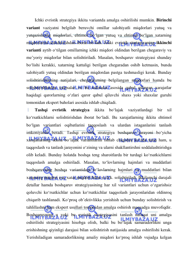  
Ichki evristik strategiya ikkita variantda amalga oshirilishi mumkin. Birinchi 
variant vaziyatni belgilab beruvchi omillar salohiyatli miqdorlari yutuq va 
yutqazishning miqdorlari, ehtimol bo‘lgan yutuq va ehtimol bo‘lgan xatarning 
miqdorlarini solishtirishdan iborat bo‘ladi. Ichki evristik startegiyaning ikkinchi 
varianti aytib o‘tilgan omillarning ichki miqdori oldindan berilgan chegaraviy va 
me’yoriy miqdorlar bilan solishtiriladi. Masalan, boshqaruv strategiyasi shunday 
bo‘lishi kerakki, xatarning kattaligi berilgan chegaradan oshib ketmasin, bunda 
salohiyatli yutuq oldindan berilgan miqdordan pastga tushmasligi kerak. Bunday 
solishtirishlarning natijalari, chegaralarning belgilangan miqdorlari hamda bu 
solishtirishlardan xulosalar va bu xulosalar asosida qabul qilingan xarajatlar 
haqidagi qarorlarning o‘zlari qaror qabul qiluvchi shaxs yoki shaxslar guruhi 
tomonidan ekspert baholari asosida ishlab chiqiladi. 
Tashqi 
evristik 
strategiya 
ikkita 
bo‘lajak 
vaziyatlardagi 
bir 
xil 
ko‘rsatkichlarni solishtirishdan iborat bo‘ladi. Bu xarajatlarning ikkita ehtimol 
bo‘lgan variantlari oqibatlarini taqqoslash va ulardan istaganlarini tanlash 
imkoniyatini beradi. Tashqi evristik strategiya boshqaruv jarayoni bo‘yicha 
xarajatlarning ikkita bo‘lajak variantlarini ishlab chiqishni ko‘zda tutsa ham, u 
taqqoslash va tanlash jarayonini o‘zining va ularni shakllantirshni soddalashtirishga 
olib keladi. Bunday holatda boshqa teng sharoitlarda bir turdagi ko‘rsatkichlarni 
taqqoslash amalga oshiriladi. Masalan, to‘lovlarning hajmlari va muddatlari 
boshqaruvning boshqa variantidagi to‘lovlarning hajmlari va muddatlari bilan 
xatarning miqdori esa, xatar miqdori bilan va h.k. solishtiriladi. Ikkilamchi darajali 
detallar hamda boshqaruv strategiyasining har xil variantlari uchun o‘zgarishsiz 
qoluvchi ko‘rsatkichlar uchun ko‘rsatkichlar taqqsolash jarayonlaridan oldinroq 
chiqarib tashlanadi. Ko‘proq ob’ektivlikka yerishish uchun bunday solishtirish va 
tahlillashni ham ekspert usullari tomonidan amalga oshirish maqsadga muvofiqdir. 
Boshqaruvning u yoki bu evristik strategiyasini tanlash nafaqat uni amalga 
oshirilishi strategiyasini hisobga olish, balki bu bo‘lajak samaradorlikni unga 
erishishning qiyinligi darajasi bilan solishtirish natijasida amalga oshirilishi kerak. 
Yerishiladigan samaradorlikning amaliy miqdori ko‘proq ishlab vujudga kelgan 
