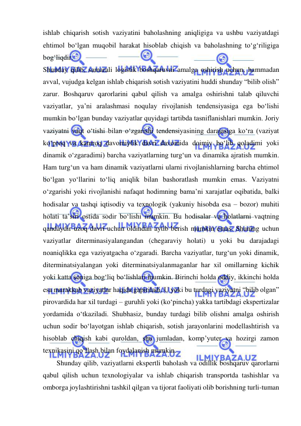  
ishlab chiqarish sotish vaziyatini baholashning aniqligiga va ushbu vaziyatdagi 
ehtimol bo‘lgan muqobil harakat hisoblab chiqish va baholashning to‘g‘riligiga 
bog‘liqdir. 
Shunday qilib, samarali logistik boshqaruvni amalga oshirish uchun, hammadan 
avval, vujudga kelgan ishlab chiqarish sotish vaziyatini huddi shunday “bilib olish” 
zarur. Boshqaruv qarorlarini qabul qilish va amalga oshirishni talab qiluvchi 
vaziyatlar, ya’ni aralashmasi noqulay rivojlanish tendensiyasiga ega bo‘lishi 
mumkin bo‘lgan bunday vaziyatlar quyidagi tartibda tasniflanishlari mumkin. Joriy 
vaziyatni vaqt o‘tishi bilan o‘zgarishi tendensiyasining darajasiga ko‘ra (vaziyat 
ko‘proq va kamroq davomiylik davri davomida doimiy bo‘lib qoladimi yoki 
dinamik o‘zgaradimi) barcha vaziyatlarning turg‘un va dinamika ajratish mumkin. 
Ham turg‘un va ham dinamik vaziyatlarni ularni rivojlanishlarning barcha ehtimol 
bo‘lgan yo‘llarini to‘liq aniqlik bilan bashoratlash mumkin emas. Vaziyatni 
o‘zgarishi yoki rivojlanishi nafaqat hodimning bama’ni xarajatlar oqibatida, balki 
hodisalar va tashqi iqtisodiy va texnologik (yakuniy hisobda esa – bozor) muhiti 
holati ta’siri ostida sodir bo‘lishi mumkin. Bu hodisalar va holatlarni vaqtning 
qandaydir uzoq davri uchun oldindan aytib berish mumkin emas. Shuning uchun 
vaziyatlar diterminasiyalangandan (chegaraviy holati) u yoki bu darajadagi 
noaniqlikka ega vaziyatgacha o‘zgaradi. Barcha vaziyatlar, turg‘un yoki dinamik, 
diterminatsiyalangan yoki diterminatsiyalanmaganlar har xil omillarning kichik 
yoki katta soniga bog‘liq bo‘lishlari mumkin. Birinchi holda oddiy, ikkinchi holda 
esa murakkab vaziyatlar haqida gapiriladi. U yoki bu turdagi vaziyatni “bilib olgan” 
pirovardida har xil turdagi – guruhli yoki (ko‘pincha) yakka tartibdagi ekspertizalar 
yordamida o‘tkaziladi. Shubhasiz, bunday turdagi bilib olishni amalga oshirish 
uchun sodir bo‘layotgan ishlab chiqarish, sotish jarayonlarini modellashtirish va 
hisoblab chiqish kabi quroldan, shu jumladan, komp’yuter va hozirgi zamon 
texnikasini qo‘llash bilan foydalanish mumkin.   
Shunday qilib, vaziyatlarni ekspertli baholash va odillik boshqaruv qarorlarni 
qabul qilish uchun texnologiyalar va ishlab chiqarish transportda tashishlar va 
omborga joylashtirishni tashkil qilgan va tijorat faoliyati olib borishning turli-tuman 
