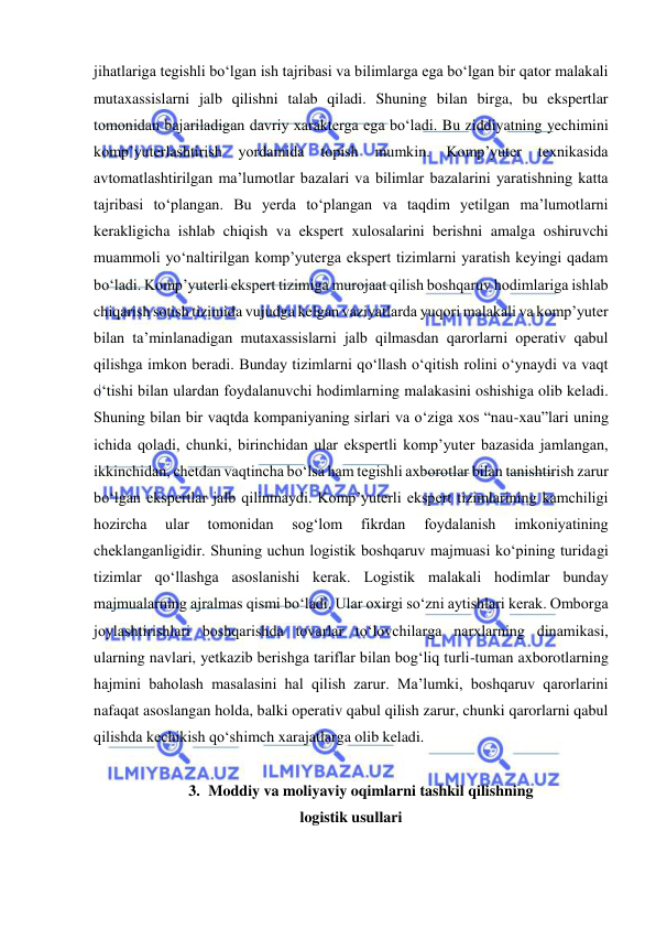  
jihatlariga tegishli bo‘lgan ish tajribasi va bilimlarga ega bo‘lgan bir qator malakali 
mutaxassislarni jalb qilishni talab qiladi. Shuning bilan birga, bu ekspertlar 
tomonidan bajariladigan davriy xarakterga ega bo‘ladi. Bu ziddiyatning yechimini 
komp’yuterlashtirish 
yordamida 
topish 
mumkin. 
Komp’yuter 
texnikasida 
avtomatlashtirilgan ma’lumotlar bazalari va bilimlar bazalarini yaratishning katta 
tajribasi to‘plangan. Bu yerda to‘plangan va taqdim yetilgan ma’lumotlarni 
kerakligicha ishlab chiqish va ekspert xulosalarini berishni amalga oshiruvchi 
muammoli yo‘naltirilgan komp’yuterga ekspert tizimlarni yaratish keyingi qadam 
bo‘ladi. Komp’yuterli ekspert tizimiga murojaat qilish boshqaruv hodimlariga ishlab 
chiqarish sotish tizimida vujudga kelgan vaziyatlarda yuqori malakali va komp’yuter 
bilan ta’minlanadigan mutaxassislarni jalb qilmasdan qarorlarni operativ qabul 
qilishga imkon beradi. Bunday tizimlarni qo‘llash o‘qitish rolini o‘ynaydi va vaqt 
o‘tishi bilan ulardan foydalanuvchi hodimlarning malakasini oshishiga olib keladi. 
Shuning bilan bir vaqtda kompaniyaning sirlari va o‘ziga xos “nau-xau”lari uning 
ichida qoladi, chunki, birinchidan ular ekspertli komp’yuter bazasida jamlangan, 
ikkinchidan, chetdan vaqtincha bo‘lsa ham tegishli axborotlar bilan tanishtirish zarur 
bo‘lgan ekspertlar jalb qilinmaydi. Komp’yuterli ekspert tizimlarining kamchiligi 
hozircha 
ular 
tomonidan 
sog‘lom 
fikrdan 
foydalanish 
imkoniyatining 
cheklanganligidir. Shuning uchun logistik boshqaruv majmuasi ko‘pining turidagi 
tizimlar qo‘llashga asoslanishi kerak. Logistik malakali hodimlar bunday 
majmualarning ajralmas qismi bo‘ladi. Ular oxirgi so‘zni aytishlari kerak. Omborga 
joylashtirishlari boshqarishda tovarlar to‘lovchilarga narxlarning dinamikasi, 
ularning navlari, yetkazib berishga tariflar bilan bog‘liq turli-tuman axborotlarning 
hajmini baholash masalasini hal qilish zarur. Ma’lumki, boshqaruv qarorlarini 
nafaqat asoslangan holda, balki operativ qabul qilish zarur, chunki qarorlarni qabul 
qilishda kechikish qo‘shimch xarajatlarga olib keladi. 
 
3. Moddiy va moliyaviy oqimlarni tashkil qilishning 
logistik usullari 
 
