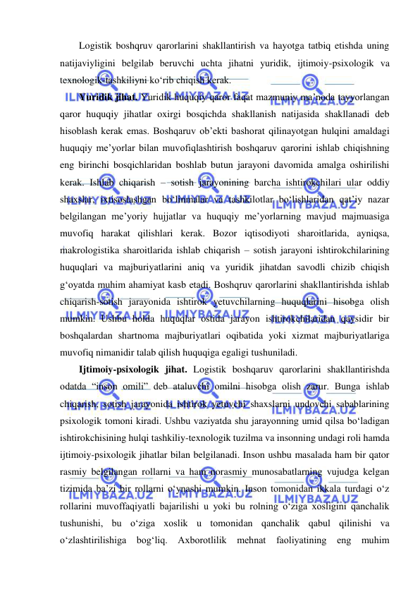  
Logistik boshqruv qarorlarini shakllantirish va hayotga tatbiq etishda uning 
natijaviyligini belgilab beruvchi uchta jihatni yuridik, ijtimoiy-psixologik va 
texnologik-tashkiliyni ko‘rib chiqish kerak.   
Yuridik jihat. Yuridik huquqiy qaror faqat mazmuniy ma’noda tayyorlangan 
qaror huquqiy jihatlar oxirgi bosqichda shakllanish natijasida shakllanadi deb 
hisoblash kerak emas. Boshqaruv ob’ekti bashorat qilinayotgan hulqini amaldagi 
huquqiy me’yorlar bilan muvofiqlashtirish boshqaruv qarorini ishlab chiqishning 
eng birinchi bosqichlaridan boshlab butun jarayoni davomida amalga oshirilishi 
kerak. Ishlab chiqarish – sotish jarayonining barcha ishtirokchilari ular oddiy 
shaxslar, ixtisoslashgan bo‘linmalar va tashkilotlar bo‘lishlaridan qat’iy nazar 
belgilangan me’yoriy hujjatlar va huquqiy me’yorlarning mavjud majmuasiga 
muvofiq harakat qilishlari kerak. Bozor iqtisodiyoti sharoitlarida, ayniqsa, 
makrologistika sharoitlarida ishlab chiqarish – sotish jarayoni ishtirokchilarining 
huquqlari va majburiyatlarini aniq va yuridik jihatdan savodli chizib chiqish 
g‘oyatda muhim ahamiyat kasb etadi. Boshqruv qarorlarini shakllantirishda ishlab 
chiqarish-sotish jarayonida ishtirok yetuvchilarning huquqlarini hisobga olish 
mumkin. Ushbu holda huquqlar ostida jarayon ishtirokchilaridan qaysidir bir 
boshqalardan shartnoma majburiyatlari oqibatida yoki xizmat majburiyatlariga 
muvofiq nimanidir talab qilish huquqiga egaligi tushuniladi. 
Ijtimoiy-psixologik jihat. Logistik boshqaruv qarorlarini shakllantirishda 
odatda “inson omili” deb ataluvchi omilni hisobga olish zarur. Bunga ishlab 
chiqarish, sotish jarayonida ishtirok yetuvchi shaxslarni undovchi sabablarining 
psixologik tomoni kiradi. Ushbu vaziyatda shu jarayonning umid qilsa bo‘ladigan 
ishtirokchisining hulqi tashkiliy-texnologik tuzilma va insonning undagi roli hamda 
ijtimoiy-psixologik jihatlar bilan belgilanadi. Inson ushbu masalada ham bir qator 
rasmiy belgilangan rollarni va ham norasmiy munosabatlarning vujudga kelgan 
tizimida ba’zi bir rollarni o‘ynashi mumkin. Inson tomonidan ikkala turdagi o‘z 
rollarini muvoffaqiyatli bajarilishi u yoki bu rolning o‘ziga xosligini qanchalik 
tushunishi, bu o‘ziga xoslik u tomonidan qanchalik qabul qilinishi va 
o‘zlashtirilishiga bog‘liq. Axborotlilik mehnat faoliyatining eng muhim 
