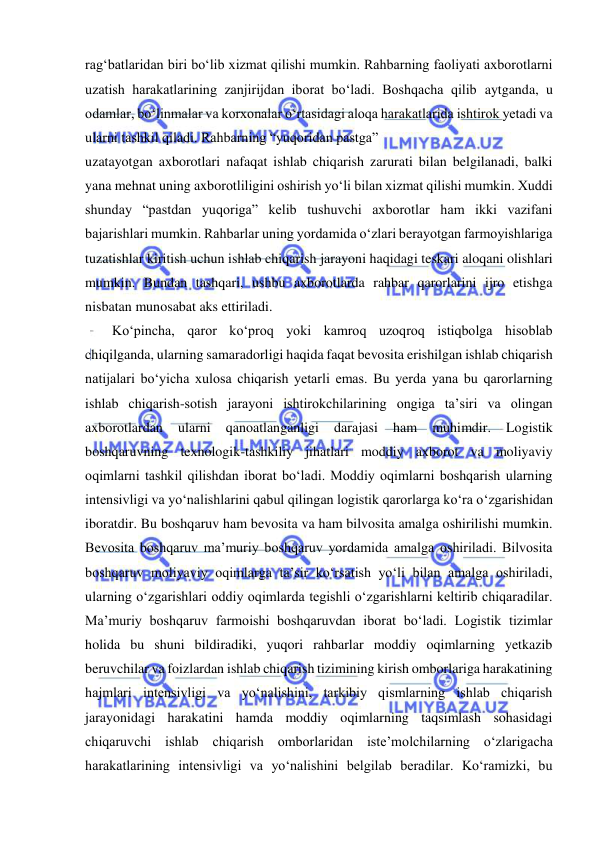  
rag‘batlaridan biri bo‘lib xizmat qilishi mumkin. Rahbarning faoliyati axborotlarni 
uzatish harakatlarining zanjirijdan iborat bo‘ladi. Boshqacha qilib aytganda, u 
odamlar, bo‘linmalar va korxonalar o‘rtasidagi aloqa harakatlarida ishtirok yetadi va 
ularni tashkil qiladi. Rahbarning “yuqoridan pastga” 
uzatayotgan axborotlari nafaqat ishlab chiqarish zarurati bilan belgilanadi, balki 
yana mehnat uning axborotliligini oshirish yo‘li bilan xizmat qilishi mumkin. Xuddi 
shunday “pastdan yuqoriga” kelib tushuvchi axborotlar ham ikki vazifani 
bajarishlari mumkin. Rahbarlar uning yordamida o‘zlari berayotgan farmoyishlariga 
tuzatishlar kiritish uchun ishlab chiqarish jarayoni haqidagi teskari aloqani olishlari 
mumkin. Bundan tashqari, ushbu axborotlarda rahbar qarorlarini ijro etishga 
nisbatan munosabat aks ettiriladi. 
Ko‘pincha, qaror ko‘proq yoki kamroq uzoqroq istiqbolga hisoblab 
chiqilganda, ularning samaradorligi haqida faqat bevosita erishilgan ishlab chiqarish 
natijalari bo‘yicha xulosa chiqarish yetarli emas. Bu yerda yana bu qarorlarning 
ishlab chiqarish-sotish jarayoni ishtirokchilarining ongiga ta’siri va olingan 
axborotlardan 
ularni 
qanoatlanganligi 
darajasi 
ham 
muhimdir. 
Logistik 
boshqaruvning texnologik-tashkiliy jihatlari moddiy axborot va moliyaviy 
oqimlarni tashkil qilishdan iborat bo‘ladi. Moddiy oqimlarni boshqarish ularning 
intensivligi va yo‘nalishlarini qabul qilingan logistik qarorlarga ko‘ra o‘zgarishidan 
iboratdir. Bu boshqaruv ham bevosita va ham bilvosita amalga oshirilishi mumkin. 
Bevosita boshqaruv ma’muriy boshqaruv yordamida amalga oshiriladi. Bilvosita 
boshqaruv moliyaviy oqimlarga ta’sir ko‘rsatish yo‘li bilan amalga oshiriladi, 
ularning o‘zgarishlari oddiy oqimlarda tegishli o‘zgarishlarni keltirib chiqaradilar. 
Ma’muriy boshqaruv farmoishi boshqaruvdan iborat bo‘ladi. Logistik tizimlar 
holida bu shuni bildiradiki, yuqori rahbarlar moddiy oqimlarning yetkazib 
beruvchilar va foizlardan ishlab chiqarish tizimining kirish omborlariga harakatining 
hajmlari intensivligi va yo‘nalishini, tarkibiy qismlarning ishlab chiqarish 
jarayonidagi harakatini hamda moddiy oqimlarning taqsimlash sohasidagi 
chiqaruvchi ishlab chiqarish omborlaridan iste’molchilarning o‘zlarigacha 
harakatlarining intensivligi va yo‘nalishini belgilab beradilar. Ko‘ramizki, bu 
