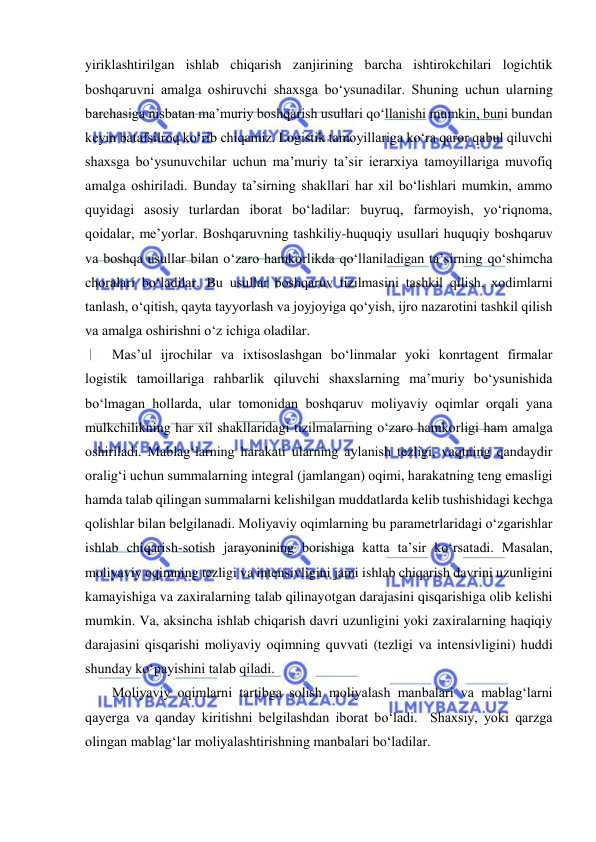  
yiriklashtirilgan ishlab chiqarish zanjirining barcha ishtirokchilari logichtik 
boshqaruvni amalga oshiruvchi shaxsga bo‘ysunadilar. Shuning uchun ularning 
barchasiga nisbatan ma’muriy boshqarish usullari qo‘llanishi mumkin, buni bundan 
keyin batafsilroq ko‘rib chiqamiz. Logistik tamoyillariga ko‘ra qaror qabul qiluvchi 
shaxsga bo‘ysunuvchilar uchun ma’muriy ta’sir ierarxiya tamoyillariga muvofiq 
amalga oshiriladi. Bunday ta’sirning shakllari har xil bo‘lishlari mumkin, ammo 
quyidagi asosiy turlardan iborat bo‘ladilar: buyruq, farmoyish, yo‘riqnoma, 
qoidalar, me’yorlar. Boshqaruvning tashkiliy-huquqiy usullari huquqiy boshqaruv 
va boshqa usullar bilan o‘zaro hamkorlikda qo‘llaniladigan ta’sirning qo‘shimcha 
choralari bo‘ladilar. Bu usullar boshqaruv tizilmasini tashkil qilish, xodimlarni 
tanlash, o‘qitish, qayta tayyorlash va joyjoyiga qo‘yish, ijro nazarotini tashkil qilish 
va amalga oshirishni o‘z ichiga oladilar. 
Mas’ul ijrochilar va ixtisoslashgan bo‘linmalar yoki konrtagent firmalar 
logistik tamoillariga rahbarlik qiluvchi shaxslarning ma’muriy bo‘ysunishida 
bo‘lmagan hollarda, ular tomonidan boshqaruv moliyaviy oqimlar orqali yana 
mulkchilikning har xil shakllaridagi tizilmalarning o‘zaro hamkorligi ham amalga 
oshiriladi. Mablag‘larning harakati ularning aylanish tezligi, vaqtning qandaydir 
oralig‘i uchun summalarning integral (jamlangan) oqimi, harakatning teng emasligi 
hamda talab qilingan summalarni kelishilgan muddatlarda kelib tushishidagi kechga 
qolishlar bilan belgilanadi. Moliyaviy oqimlarning bu parametrlaridagi o‘zgarishlar 
ishlab chiqarish-sotish jarayonining borishiga katta ta’sir ko‘rsatadi. Masalan, 
moliyaviy oqimning tezligi va intensivligini jami ishlab chiqarish davrini uzunligini 
kamayishiga va zaxiralarning talab qilinayotgan darajasini qisqarishiga olib kelishi 
mumkin. Va, aksincha ishlab chiqarish davri uzunligini yoki zaxiralarning haqiqiy 
darajasini qisqarishi moliyaviy oqimning quvvati (tezligi va intensivligini) huddi 
shunday ko‘payishini talab qiladi. 
Moliyaviy oqimlarni tartibga solish moliyalash manbalari va mablag‘larni 
qayerga va qanday kiritishni belgilashdan iborat bo‘ladi.  Shaxsiy, yoki qarzga 
olingan mablag‘lar moliyalashtirishning manbalari bo‘ladilar. 
