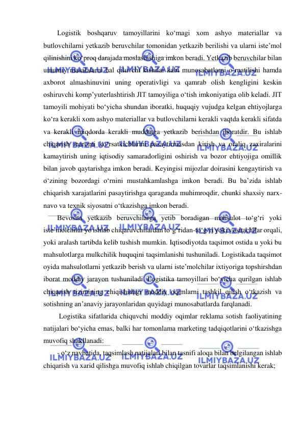  
Logistik boshqaruv tamoyillarini ko‘magi xom ashyo materiallar va 
butlovchilarni yetkazib beruvchilar tomonidan yetkazib berilishi va ularni iste’mol 
qilinishini ko‘proq darajada moslashishiga imkon beradi. Yetkazib beruvchilar bilan 
umumiy masalalarni hal qiluvchi kishilar kabi munosabatlarni o‘rnatilishi hamda 
axborot almashinuvini uning operativligi va qamrab olish kengligini keskin 
oshiruvchi komp’yuterlashtirish JIT tamoyiliga o‘tish imkoniyatiga olib keladi. JIT 
tamoyili mohiyati bo‘yicha shundan iboratki, huquqiy vujudga kelgan ehtiyojlarga 
ko‘ra kerakli xom ashyo materiallar va butlovchilarni kerakli vaqtda kerakli sifatda 
va kerakli miqdorda kerakli muddatga yetkazib berishdan iboratdir. Bu ishlab 
chiqarish maromi ko‘rsatkichlarini pasaytirmasdan kirish va oraliq zaxiralarini 
kamaytirish uning iqtisodiy samaradorligini oshirish va bozor ehtiyojiga omillik 
bilan javob qaytarishga imkon beradi. Keyingisi mijozlar doirasini kengaytirish va 
o‘zining bozordagi o‘rnini mustahkamlashga imkon beradi. Bu ba’zida ishlab 
chiqarish xarajatlarini pasaytirishga qaraganda muhimroqdir, chunki shaxsiy narx-
navo va texnik siyosatni o‘tkazishga imkon beradi.   
Bevosita yetkazib beruvchilarga yetib boradigan mahsulot to‘g‘ri yoki 
iste’molchilar yo ishlab chiqaruvchilardan to‘g‘ridan-to‘g‘ri yoki vositachilar orqali, 
yoki aralash tartibda kelib tushish mumkin. Iqtisodiyotda taqsimot ostida u yoki bu 
mahsulotlarga mulkchilik huquqini taqsimlanishi tushuniladi. Logistikada taqsimot 
oyida mahsulotlarni yetkazib berish va ularni iste’molchilar ixtiyoriga topshirshdan 
iborat moddiy jarayon tushuniladi. Logistika tamoyillari bo‘yicha qurilgan ishlab 
chiqarish tizimining chiqishidagi moddiy oqimlarni tashkil qilish o‘tkazish va 
sotishning an’anaviy jarayonlaridan quyidagi munosabatlarda farqlanadi.  
 Logistika sifatlarida chiquvchi moddiy oqimlar reklama sotish faoliyatining 
natijalari bo‘yicha emas, balki har tomonlama marketing tadqiqotlarini o‘tkazishga 
muvofiq shakllanadi: 
- o‘z navbatida, taqsimlash natijalari bilan tasnifi aloqa bilan belgilangan ishlab 
chiqarish va xarid qilishga muvofiq ishlab chiqilgan tovarlar taqsimlanishi kerak; 
