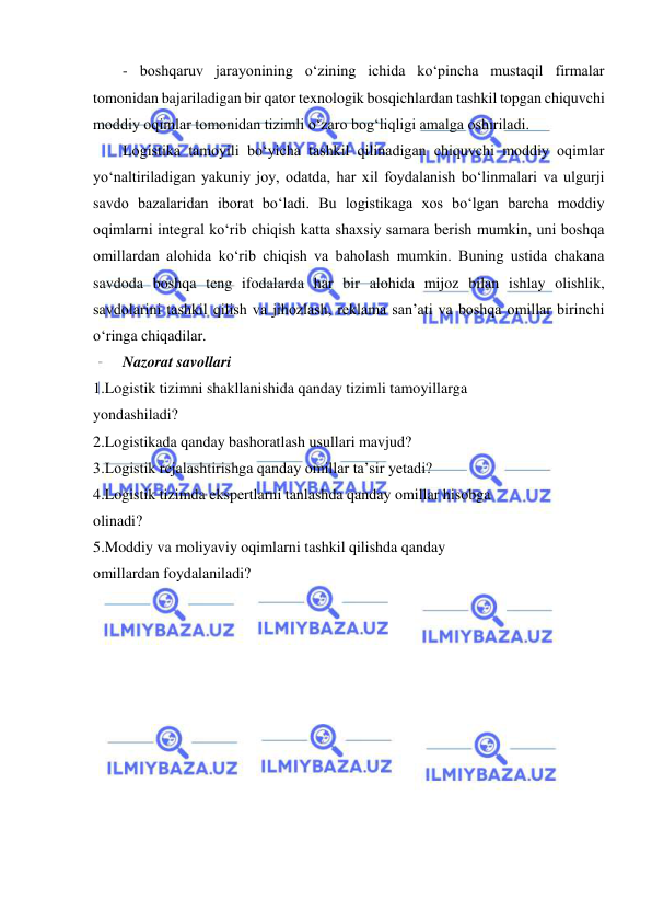  
- boshqaruv jarayonining o‘zining ichida ko‘pincha mustaqil firmalar 
tomonidan bajariladigan bir qator texnologik bosqichlardan tashkil topgan chiquvchi 
moddiy oqimlar tomonidan tizimli o‘zaro bog‘liqligi amalga oshiriladi. 
Logistika tamoyili bo‘yicha tashkil qilinadigan chiquvchi moddiy oqimlar 
yo‘naltiriladigan yakuniy joy, odatda, har xil foydalanish bo‘linmalari va ulgurji 
savdo bazalaridan iborat bo‘ladi. Bu logistikaga xos bo‘lgan barcha moddiy 
oqimlarni integral ko‘rib chiqish katta shaxsiy samara berish mumkin, uni boshqa 
omillardan alohida ko‘rib chiqish va baholash mumkin. Buning ustida chakana 
savdoda boshqa teng ifodalarda har bir alohida mijoz bilan ishlay olishlik, 
savdolarini tashkil qilish va jihozlash, reklama san’ati va boshqa omillar birinchi 
o‘ringa chiqadilar. 
Nazorat savollari 
1.Logistik tizimni shakllanishida qanday tizimli tamoyillarga 
yondashiladi? 
2.Logistikada qanday bashoratlash usullari mavjud? 
3.Logistik rejalashtirishga qanday omillar ta’sir yetadi? 
4.Logistik tizimda ekspertlarni tanlashda qanday omillar hisobga 
olinadi? 
5.Moddiy va moliyaviy oqimlarni tashkil qilishda qanday 
omillardan foydalaniladi? 
 
