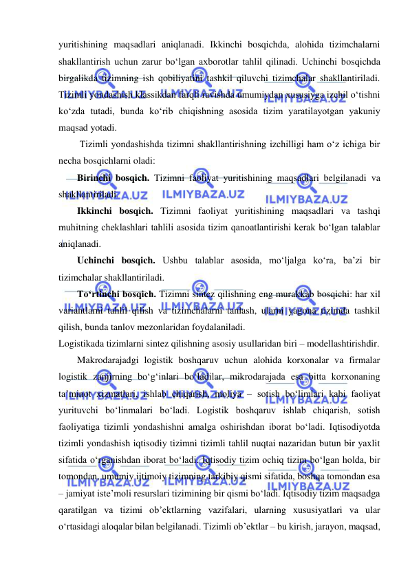  
yuritishining maqsadlari aniqlanadi. Ikkinchi bosqichda, alohida tizimchalarni 
shakllantirish uchun zarur bo‘lgan axborotlar tahlil qilinadi. Uchinchi bosqichda 
birgalikda tizimning ish qobiliyatini tashkil qiluvchi tizimchalar shakllantiriladi. 
Tizimli yondashish klassikdan farqli ravishda umumiydan xususiyga izchil o‘tishni 
ko‘zda tutadi, bunda ko‘rib chiqishning asosida tizim yaratilayotgan yakuniy 
maqsad yotadi. 
 Tizimli yondashishda tizimni shakllantirishning izchilligi ham o‘z ichiga bir 
necha bosqichlarni oladi: 
Birinchi bosqich. Tizimni faoliyat yuritishining maqsadlari belgilanadi va 
shakllantiriladi.  
Ikkinchi bosqich. Tizimni faoliyat yuritishining maqsadlari va tashqi 
muhitning cheklashlari tahlili asosida tizim qanoatlantirishi kerak bo‘lgan talablar 
aniqlanadi.  
Uchinchi bosqich. Ushbu talablar asosida, mo‘ljalga ko‘ra, ba’zi bir 
tizimchalar shakllantiriladi. 
To‘rtinchi bosqich. Tizimni sintez qilishning eng murakkab bosqichi: har xil 
variantlarni tahlil qilish va tizimchalarni tanlash, ularni yagona tizimda tashkil 
qilish, bunda tanlov mezonlaridan foydalaniladi. 
Logistikada tizimlarni sintez qilishning asosiy usullaridan biri – modellashtirishdir.   
Makrodarajadgi logistik boshqaruv uchun alohida korxonalar va firmalar 
logistik zanjirning bo‘g‘inlari bo‘ladilar, mikrodarajada esa bitta korxonaning 
ta’minot xizmatlari, ishlab chiqarish, moliya – sotish bo‘limlari kabi faoliyat 
yurituvchi bo‘linmalari bo‘ladi. Logistik boshqaruv ishlab chiqarish, sotish 
faoliyatiga tizimli yondashishni amalga oshirishdan iborat bo‘ladi. Iqtisodiyotda 
tizimli yondashish iqtisodiy tizimni tizimli tahlil nuqtai nazaridan butun bir yaxlit 
sifatida o‘rganishdan iborat bo‘ladi. Iqtisodiy tizim ochiq tizim bo‘lgan holda, bir 
tomondan, umumiy ijtimoiy tizimning tarkibiy qismi sifatida, boshqa tomondan esa 
– jamiyat iste’moli resurslari tizimining bir qismi bo‘ladi. Iqtisodiy tizim maqsadga 
qaratilgan va tizimi ob’ektlarning vazifalari, ularning xususiyatlari va ular 
o‘rtasidagi aloqalar bilan belgilanadi. Tizimli ob’ektlar – bu kirish, jarayon, maqsad, 
