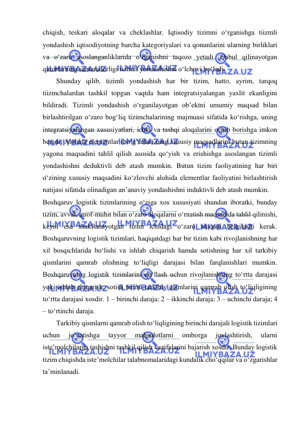  
chiqish, teskari aloqalar va cheklashlar. Iqtisodiy tizimni o‘rganishga tiizmli 
yondashish iqtisodiyotning barcha kategoriyalari va qonunlarini ularning birliklari 
va o‘zaro asoslanganliklarida o‘rganishni taqozo yetadi. Qabul qilinayotgan 
qarorlarning samaradorligi tizimli yondashishni o‘lchovi bo‘ladi. 
Shunday qilib, tizimli yondashish har bir tizim, hatto, ayrim, tarqoq 
tiizmchalardan tashkil topgan vaqtda ham integratsiyalangan yaxlit ekanligini 
bildiradi. Tizimli yondashish o‘rganilayotgan ob’ektni umumiy maqsad bilan 
birlashtirilgan o‘zaro bog‘liq tizimchalarining majmuasi sifatida ko‘rishga, uning 
integratsiyalangan xususiyatlari, ichki va tashqi aloqalarini ochib borishga imkon 
beradi. Alohida elementlar (bo‘g‘inlar) ning xususiy maqsadlarini butun tizimning 
yagona maqsadini tahlil qilish asosida qo‘yish va erishishga asoslangan tizimli 
yondashishni deduktivli deb atash mumkin. Butun tizim faoliyatining har biri 
o‘zining xususiy maqsadini ko‘zlovchi alohida elementlar faoliyatini birlashtirish 
natijasi sifatida olinadigan an’anaviy yondashishni induktivli deb atash mumkin.  
Boshqaruv logistik tizimlarining o‘ziga xos xususiyati shundan iboratki, bunday 
tizim, avval, atrof-muhit bilan o‘zaro aloqalarni o‘rnatish maqsadida tahlil qilinishi, 
keyin esa shakllanayotgan tizim ichidagi o‘zaro aloqani belgilashi kerak. 
Boshqaruvning logistik tizimlari, haqiqatdagi har bir tizim kabi rivojlanishning har 
xil bosqichlarida bo‘lishi va ishlab chiqarish hamda sotishning har xil tarkibiy 
qismlarini qamrab olishning to‘liqligi darajasi bilan farqlanishlari mumkin. 
Boshqaruvning logistik tizimlarini qo‘llash uchun rivojlanishning to‘rtta darajasi 
yoki ishlab chiqarish, sotish tizimi tarkibiy qismlarini qamrab olish to‘liqligining 
to‘rtta darajasi xosdir. 1 – birinchi daraja; 2 – ikkinchi daraja; 3 – uchinchi daraja; 4 
– to‘rtinchi daraja.  
Tarkibiy qismlarni qamrab olish to‘liqligining birinchi darajali logistik tizimlari 
uchun 
jo‘natishga 
tayyor 
mahsulotlarni 
omborga 
joylashtirish, 
ularni 
iste’molchilarga tashishni tashkil qilish vazifalarini bajarish xosdir. Bunday logistik 
tizim chiqishda iste’molchilar talabnomalaridagi kundalik cho‘qqilar va o‘zgarishlar 
ta’minlanadi.   
