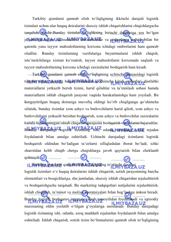  
Tarkibiy qismlarni qamrab olish to‘liqligining ikkinchi darajali logistik 
tizimlari uchun ular huquq doiralarini shaxsiy ishlab chiqarishlarini chiqishlargacha 
tarqalishi xosdir.Bunday tizimlar to‘liqlikning birinchi darajasiga xos bo‘lgan 
jo‘natishga tayyor mahsulotlarni iste’molchilar va omborlarga tashish bilan bir 
qatorda yana tayyor mahsulotlarning korxona ichidagi omborlarini ham qamrab 
oladilar. Bunday tizimlarning vazifalariga buyurtmalarni ishlab chiqish, 
iste’molchilarga xizmat ko‘rsatish, tayyor mahsulotlarni korxonada saqlash va 
tayyor mahsulotlarning korxona ichidagi zaxiralarini boshqarish ham kiradi. 
Tarkibiy qismlarni qamrab olish to‘liqligining uchinchi darajasidagi logistik 
tiizmlar uchun ularning huquq doiralarini qo‘shimcha kirish omborlari, dastlabki 
materiallarni yetkazib berish tizimi, harid qilishlar va ta’minlash sohasi hamda 
materiallarni ishlab chiqarish jarayoni vaqtida harakatlanishga ham yoyiladi. Bu 
kengaytirilgan huquq doirasiga muvofiq oldingi ko‘rib chiqilganga qo‘shimcha 
sifatida, bunday tizimlar xom ashyo va butlovchilarni harid qilish, xom ashyo va 
butlovchilarni yetkazib berishni boshqarish, xom ashyo va butlovchilar zaxiralarini 
hamda tugallanmagan ishlab chiqarish darajasini boshqarish vazifalarini bajaradilar. 
Bunday darajadagi logistik tizimning ishi, odatda, amaldagi yillik rejadan 
foydalanish bilan amalga oshiriladi. Uchinchi darajadagi tizimlarni logistik 
boshqarish oldindan bo‘ladigan ta’sirlarni silliqlashdan iborat bo‘ladi, ichki 
sharoitdan kelib chiqib chetga chiqishlarga javob qaytarish bilan cheklanib 
qolmaydi. 
Tarkibiy qismlarni qamrab olish to‘liqligining to‘rtinchi darajasi 
logistik tizimlari o‘z huquq doiralarini ishlab chiqarish, sotish jarayonining barcha 
elementlari va bosqichlariga, shu jumladan, shaxsiy ishlab chiqarishni rejalashtirish 
va boshqarishgacha tarqatadi. Bu marketing tadqiqotlari natijalarini rejalashtirish, 
ishlab chiqarish, ta’minot va moliya operatsiyalari bilan bog‘lashga imkon beradi. 
Bunday logistik boshqaruv integratsiyalash tamoyilidan foydalanadi va iqtisodiy 
murosaning oldin yeslatib o‘tilgan g‘oyalariga asoslanadi. Bunday darajadagi 
logistik tizimning ishi, odatda, uzoq muddatli rejalardan foydalanish bilan amalga 
oshiriladi. Ishlab chiqarish, sotish tizim bo‘linmalarini qamrab olish to‘liqligining 
