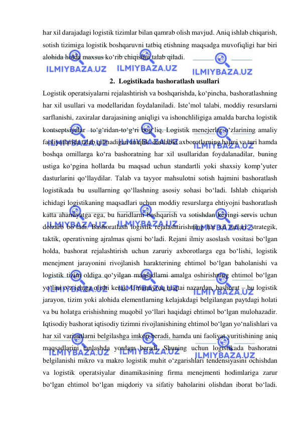  
har xil darajadagi logistik tizimlar bilan qamrab olish mavjud. Aniq ishlab chiqarish, 
sotish tizimiga logistik boshqaruvni tatbiq etishning maqsadga muvofiqligi har biri 
alohida holda maxsus ko‘rib chiqishni talab qiladi. 
  
2. Logistikada bashoratlash usullari 
Logistik operatsiyalarni rejalashtirish va boshqarishda, ko‘pincha, bashoratlashning 
har xil usullari va modellaridan foydalaniladi. Iste’mol talabi, moddiy resurslarni 
sarflanishi, zaxiralar darajasining aniqligi va ishonchliligiga amalda barcha logistik 
kontseptsiyalar  to‘g‘ridan-to‘g‘ri bog‘liq. Logistik menejerlar o‘zlarining amaliy 
faoliyatlarida talab qilinadigan aniqlik, dastlabki axborotlarning hajmi va turi hamda 
boshqa omillarga ko‘ra bashoratning har xil usullaridan foydalanadilar, buning 
ustiga ko‘pgina hollarda bu maqsad uchun standartli yoki shaxsiy komp’yuter 
dasturlarini qo‘llaydilar. Talab va tayyor mahsulotni sotish hajmini bashoratlash 
logistikada bu usullarning qo‘llashning asosiy sohasi bo‘ladi. Ishlab chiqarish 
ichidagi logistikaning maqsadlari uchun moddiy resurslarga ehtiyojni bashoratlash 
katta ahamiyatga ega, bu haridlarni boshqarish va sotishdan keyingi servis uchun 
dolzarb bo‘ladi. Bashoratlash logistik rejalashtirishning har xil turlari: strategik, 
taktik, operativning ajralmas qismi bo‘ladi. Rejani ilmiy asoslash vositasi bo‘lgan 
holda, bashorat rejalashtirish uchun zaruriy axborotlarga ega bo‘lishi, logistik 
menejment jarayonini rivojlanish harakterining ehtimol bo‘lgan baholanishi va 
logistik tizim oldiga qo‘yilgan maqsadlarni amalga oshirishning ehtimol bo‘lgan 
yo‘lini o‘z ichiga olishi kerak. Umumiyroq nuqtai nazardan, bashorat – bu logistik 
jarayon, tizim yoki alohida elementlarning kelajakdagi belgilangan paytdagi holati 
va bu holatga erishishning muqobil yo‘llari haqidagi ehtimol bo‘lgan mulohazadir. 
Iqtisodiy bashorat iqtisodiy tizimni rivojlanishining ehtimol bo‘lgan yo‘nalishlari va 
har xil variantlarni belgilashga imkon beradi, hamda uni faoliyat yuritishining aniq 
maqsadlarini tanlashda yordam beradi. Shuning uchun logistikada bashoratni 
belgilanishi mikro va makro logistik muhit o‘zgarishlari tendensiyasini ochishdan 
va logistik operatsiyalar dinamikasining firma menejmenti hodimlariga zarur 
bo‘lgan ehtimol bo‘lgan miqdoriy va sifatiy baholarini olishdan iborat bo‘ladi. 
