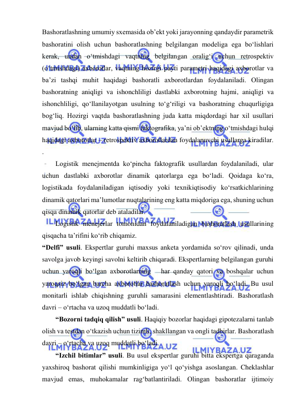  
Bashoratlashning umumiy sxemasida ob’ekt yoki jarayonning qandaydir parametrik 
bashoratini olish uchun bashoratlashning belgilangan modeliga ega bo‘lishlari 
kerak, undan o‘tmishdagi vaqtning belgilangan oralig‘i uchun retrospektiv 
(o‘tmishdagi) axborotlar, vaqtning hozirgi payti parametri haqidagi axborotlar va 
ba’zi tashqi muhit haqidagi bashoratli axborotlardan foydalaniladi. Olingan 
bashoratning aniqligi va ishonchliligi dastlabki axborotning hajmi, aniqligi va 
ishonchliligi, qo‘llanilayotgan usulning to‘g‘riligi va bashoratning chuqurligiga 
bog‘liq. Hozirgi vaqtda bashoratlashning juda katta miqdordagi har xil usullari 
mavjud bo‘lib, ularning katta qismi faktografika, ya’ni ob’ektning o‘tmishdagi hulqi 
haqidagi axborotlar – retrospektiv axborotlardan foydalanuvchi usullarga kiradilar.  
. 
Logistik menejmentda ko‘pincha faktografik usullardan foydalaniladi, ular 
uchun dastlabki axborotlar dinamik qatorlarga ega bo‘ladi. Qoidaga ko‘ra, 
logistikada foydalaniladigan iqtisodiy yoki texnikiqtisodiy ko‘rsatkichlarining 
dinamik qatorlari ma’lumotlar nuqtalarining eng katta miqdoriga ega, shuning uchun 
qisqa dinamik qatorlar deb ataladilar.  
Logistik menejerlar tomonidan foydalaniladigan bashoratlash usullarining 
qisqacha ta’rifini ko‘rib chiqamiz. 
“Delfi” usuli. Ekspertlar guruhi maxsus anketa yordamida so‘rov qilinadi, unda 
savolga javob keyingi savolni keltirib chiqaradi. Ekspertlarning belgilangan guruhi 
uchun yaroqli bo‘lgan axborotlarning   har qanday qatori va boshqalar uchun 
yaroqsiz bo‘lgan barcha axborotlar bashoratlash uchun yaroqli bo‘ladi. Bu usul 
monitarli ishlab chiqishning guruhli samarasini elementlashtiradi. Bashoratlash 
davri – o‘rtacha va uzoq muddatli bo‘ladi. 
“Bozorni tadqiq qilish” usuli. Haqiqiy bozorlar haqidagi gipotezalarni tanlab 
olish va testdan o‘tkazish uchun tizimli, shakllangan va ongli tadbirlar. Bashoratlash 
davri – o‘rtacha va uzoq muddatli bo‘ladi. 
“Izchil bitimlar” usuli. Bu usul ekspertlar guruhi bitta ekspertga qaraganda 
yaxshiroq bashorat qilishi mumkinligiga yo‘l qo‘yishga asoslangan. Cheklashlar 
mavjud emas, muhokamalar rag‘batlantiriladi. Olingan bashoratlar ijtimoiy 
