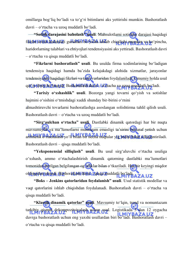  
omillarga bog‘liq bo‘ladi va to‘g‘ri bitimlarni aks yettirishi mumkin. Bashoratlash 
davri – o‘rtacha va uzoq muddatli bo‘ladi. 
“Sotish darajasini baholash” usuli. Mahsulotlarni sotishlar darajasi haqidagi 
fikrlar sotish hodimlari guruhlari bo‘yicha ishlab chiqilishi mumkin va ko‘pincha, 
haridorlarning talablari va ehtiyojlari tendensiyasini aks yettiradi. Bashoratlash davri 
– o‘rtacha va qisqa muddatli bo‘ladi. 
“Fikrlarni bashoratlash” usuli. Bu usulda firma xodimlarining bo‘ladigan 
tendensiya haqidagi hamda ba’zida kelajakdagi alohida xizmatlar, jarayonlar 
tendensiyalari haqidagi fikrlari va tasavvurlaridan foydalaniladi. Umumiy holda usul 
qat’iy ilmiy bo‘lmaydi. Bashoratlash davri – o‘rtacha va uzoq muddatli bo‘ladi.  
“Tarixiy o‘xshashlik” usuli. Bozorga yangi tovarni qo‘yish va sotishlar 
hajmini o‘sishini o‘tmishdagi xuddi shunday bir-birini o‘rnini 
almashtiruvchi tovarlarni bashoratlashga asoslangan solishtirma tahlil qilish usuli. 
Bashoratlash davri – o‘rtacha va uzoq muddatli bo‘ladi. 
“Sirg‘aulchan o‘rtacha” usuli. Dastlabki dinamik qatordagi har bir nuqta 
mavsumiylik va ma’lumotlarni muntazam emasligi ta’sirini bartaraf yetish uchun 
arifmetik o‘rtachalash yo‘li bilan bir necha nuqtalar yig‘indisi bilan silliqlantiriladi. 
Bashoratlash davri – qisqa muddatli bo‘ladi. 
“Yeksponensial silliqlash” usuli. Bu usul sirg‘aluvchi o‘rtacha usuliga 
o‘xshash, ammo o‘rtachalashtirish dinamik qatorning dastlabki ma’lumotlari 
tomonidan berilgan belgilangan og‘irliklar bilan o‘tkaziladi. Har bir keyingi miqdor 
oldingidan olinadi. Bashoratlash davri – qisqa muddatli bo‘ladi. 
“Boks – Jenkins qatorlaridan foydalanish” usuli. Usul statistik modellar va 
vaqt qatorlarini ishlab chiqishdan foydalanadi. Bashoratlash davri – o‘rtacha va 
qisqa muddatli bo‘ladi.  
“Klassik dinamik qatorlar” usuli. Mavsumiy to‘lqin, trend va nomuntazam 
tarkibiy qismni dekompozitsiyalash uchun usul. Logistikada 3 dan 12 oygacha 
davrga bashoratlash uchun eng yaxshi usullardan biri bo‘ladi. Bashoratlash davri – 
o‘rtacha va qisqa muddatli bo‘ladi. 
