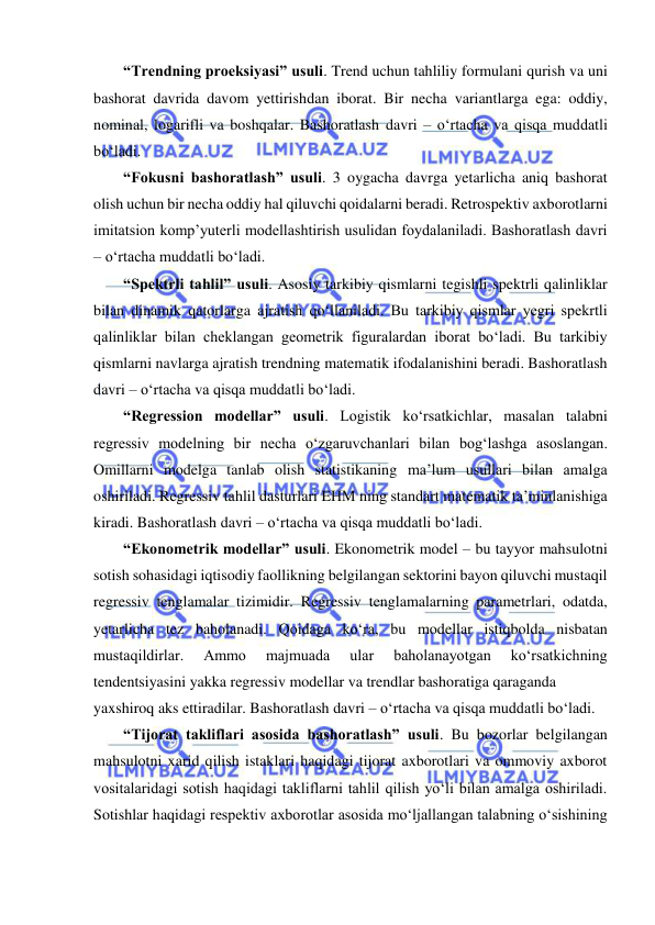  
“Trendning proeksiyasi” usuli. Trend uchun tahliliy formulani qurish va uni 
bashorat davrida davom yettirishdan iborat. Bir necha variantlarga ega: oddiy, 
nominal, logarifli va boshqalar. Bashoratlash davri – o‘rtacha va qisqa muddatli 
bo‘ladi. 
“Fokusni bashoratlash” usuli. 3 oygacha davrga yetarlicha aniq bashorat 
olish uchun bir necha oddiy hal qiluvchi qoidalarni beradi. Retrospektiv axborotlarni 
imitatsion komp’yuterli modellashtirish usulidan foydalaniladi. Bashoratlash davri 
– o‘rtacha muddatli bo‘ladi. 
“Spektrli tahlil” usuli. Asosiy tarkibiy qismlarni tegishli spektrli qalinliklar 
bilan dinamik qatorlarga ajratish qo‘llaniladi. Bu tarkibiy qismlar yegri spekrtli 
qalinliklar bilan cheklangan geometrik figuralardan iborat bo‘ladi. Bu tarkibiy 
qismlarni navlarga ajratish trendning matematik ifodalanishini beradi. Bashoratlash 
davri – o‘rtacha va qisqa muddatli bo‘ladi. 
“Regression modellar” usuli. Logistik ko‘rsatkichlar, masalan talabni 
regressiv modelning bir necha o‘zgaruvchanlari bilan bog‘lashga asoslangan. 
Omillarni modelga tanlab olish statistikaning ma’lum usullari bilan amalga 
oshiriladi. Regressiv tahlil dasturlari EHM ning standart matematik ta’minlanishiga 
kiradi. Bashoratlash davri – o‘rtacha va qisqa muddatli bo‘ladi. 
“Ekonometrik modellar” usuli. Ekonometrik model – bu tayyor mahsulotni 
sotish sohasidagi iqtisodiy faollikning belgilangan sektorini bayon qiluvchi mustaqil 
regressiv tenglamalar tizimidir. Regressiv tenglamalarning parametrlari, odatda, 
yetarlicha tez baholanadi. Qoidaga ko‘ra, bu modellar istiqbolda nisbatan 
mustaqildirlar. 
Ammo 
majmuada 
ular 
baholanayotgan 
ko‘rsatkichning 
tendentsiyasini yakka regressiv modellar va trendlar bashoratiga qaraganda 
yaxshiroq aks ettiradilar. Bashoratlash davri – o‘rtacha va qisqa muddatli bo‘ladi.  
“Tijorat takliflari asosida bashoratlash” usuli. Bu bozorlar belgilangan 
mahsulotni xarid qilish istaklari haqidagi tijorat axborotlari va ommoviy axborot 
vositalaridagi sotish haqidagi takliflarni tahlil qilish yo‘li bilan amalga oshiriladi. 
Sotishlar haqidagi respektiv axborotlar asosida mo‘ljallangan talabning o‘sishining 
