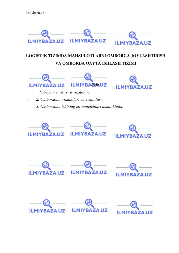 Ilmiybaza.uz 
 
 
 
 
 
 
LOGISTIK TIZIMDA MAHSULOTLARNI OMBORGA JOYLASHTIRISH 
VA OMBORDA QAYTA ISHLASH TIZIMI 
 
 
Reja: 
1. Ombor turlari va vazifalari. 
2. Omborxona uskunalari va vositalari. 
3. Omborxona ishining ko‘rsatkichlari hisob-kitobi. 
 
 
 
 
 
 
 
 
 
 
 
 
 
 
 
 
 
