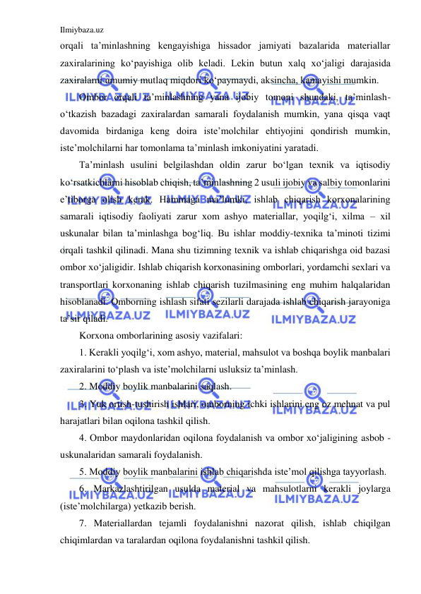 Ilmiybaza.uz 
 
orqali ta’minlashning kengayishiga hissador jamiyati bazalarida materiallar 
zaxiralarining ko‘payishiga olib keladi. Lekin butun xalq xo‘jaligi darajasida 
zaxiralarni umumiy mutlaq miqdori ko‘paymaydi, aksincha, kamayishi mumkin. 
Ombor orqali ta’minlashning yana ijobiy tomoni shundaki, ta’minlash- 
o‘tkazish bazadagi zaxiralardan samarali foydalanish mumkin, yana qisqa vaqt 
davomida birdaniga keng doira iste’molchilar ehtiyojini qondirish mumkin, 
iste’molchilarni har tomonlama ta’minlash imkoniyatini yaratadi. 
Ta’minlash usulini belgilashdan oldin zarur bo‘lgan texnik va iqtisodiy 
ko‘rsatkichlarni hisoblab chiqish, ta’minlashning 2 usuli ijobiy va salbiy tomonlarini 
e’tiborga olish kerak. Hammaga ma’lumki, ishlab chiqarish korxonalarining 
samarali iqtisodiy faoliyati zarur xom ashyo materiallar, yoqilg‘i, xilma – xil 
uskunalar bilan ta’minlashga bog‘liq. Bu ishlar moddiy-texnika ta’minoti tizimi 
orqali tashkil qilinadi. Mana shu tizimning texnik va ishlab chiqarishga oid bazasi 
ombor xo‘jaligidir. Ishlab chiqarish korxonasining omborlari, yordamchi sexlari va 
transportlari korxonaning ishlab chiqarish tuzilmasining eng muhim halqalaridan 
hisoblanadi. Omborning ishlash sifati sezilarli darajada ishlab chiqarish jarayoniga 
ta’sir qiladi. 
Korxona omborlarining asosiy vazifalari: 
1. Kerakli yoqilg‘i, xom ashyo, material, mahsulot va boshqa boylik manbalari 
zaxiralarini to‘plash va iste’molchilarni usluksiz ta’minlash. 
2. Moddiy boylik manbalarini saqlash. 
3. Yuk ortish-tushirish ishlari, omborning ichki ishlarini eng oz mehnat va pul 
harajatlari bilan oqilona tashkil qilish. 
4. Ombor maydonlaridan oqilona foydalanish va ombor xo‘jaligining asbob - 
uskunalaridan samarali foydalanish. 
5. Moddiy boylik manbalarini ishlab chiqarishda iste’mol qilishga tayyorlash. 
6. Markazlashtirilgan usulda material va mahsulotlarni kerakli joylarga 
(iste’molchilarga) yetkazib berish. 
7. Materiallardan tejamli foydalanishni nazorat qilish, ishlab chiqilgan 
chiqimlardan va taralardan oqilona foydalanishni tashkil qilish. 
