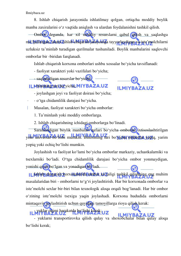 Ilmiybaza.uz 
 
8. Ishlab chiqarish jarayonida ishlatilmay qolgan, ortiqcha moddiy boylik 
manba zaxiralarini o‘z vaqtida aniqlash va ulardan foydalanishni tashkil qilish. 
Ombor deganda, har xil moddiy resurslarni qabul qilish va saqlashga 
mo‘ljallangan, ularni ishlab chiqarish jarayoniga tayyorlaydigan va iste’molchilarni 
uzluksiz ta’minlab turadigan qurilmalar tushuniladi. Boylik manbalarini saqlovchi 
omborlar bir -biridan farqlanadi.  
Ishlab chiqarish korxona omborlari ushbu xossalar bo‘yicha tavsiflanadi: 
- faoliyat xarakteri yoki vazifalari bo‘yicha; 
- saqlanadigan resurslar bo‘yicha; 
- binoning turi bo‘yicha; 
- joylashgan joyi va faoliyat doirasi bo‘yicha; 
- o‘tga chidamlilik darajasi bo‘yicha. 
Masalan, faoliyat xarakteri bo‘yicha omborlar: 
1. Ta’minlash yoki moddiy omborlarga. 
2. Ishlab chiqarishning ichidagi omborlarga bo‘linadi.  
Saralanadigan boylik manbalari turlari bo‘yicha omborlar ixtisoslashtirilgan 
yoki universal bo‘lishi mumkin. Binosining turi bo‘yicha omborlar yopiq, yarim 
yopiq yoki ochiq bo‘lishi mumkin. 
Joylashish va faoliyat ko‘lami bo‘yicha omborlar markaziy, uchastkalarniki va 
tsexlarniki bo‘ladi. O‘tga chidamlilik darajasi bo‘yicha ombor yonmaydigan, 
yonishi qiyin bo‘lgan va yonadigan bo‘ladi.  
Ishlab chiqarish korxonalarida ombor xo‘jaligi tashkil qilishning eng muhim 
masalalaridan biri - omborlarni to‘g‘ri joylashtirish. Har bir korxonada omborlar va 
iste’molchi sexlar bir-biri bilan texnologik aloqa orqali bog‘lanadi. Har bir ombor 
o‘zining iste’molchi tsexiga yaqin joylashadi. Korxona hududida omborlarni 
mintaqaviy joylashtirish uchun quyidagi tamoyillarga rioya qilish kerak: 
- yuklar oqimi harakatda bo‘lishi kerak; 
- yuklarni transportirovka qilish qulay va shoxobchalar bilan qulay aloqa 
bo‘lishi kerak; 
