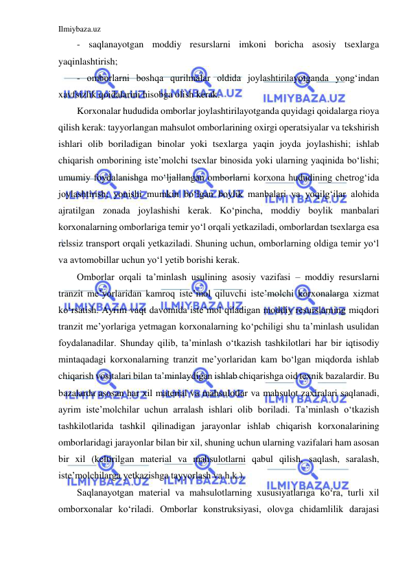 Ilmiybaza.uz 
 
- saqlanayotgan moddiy resurslarni imkoni boricha asosiy tsexlarga 
yaqinlashtirish; 
- omborlarni boshqa qurilmalar oldida joylashtirilayotganda yong‘indan 
xavfsizlik qoidalarini hisobga olish kerak. 
Korxonalar hududida omborlar joylashtirilayotganda quyidagi qoidalarga rioya 
qilish kerak: tayyorlangan mahsulot omborlarining oxirgi operatsiyalar va tekshirish 
ishlari olib boriladigan binolar yoki tsexlarga yaqin joyda joylashishi; ishlab 
chiqarish omborining iste’molchi tsexlar binosida yoki ularning yaqinida bo‘lishi; 
umumiy foydalanishga mo‘ljallangan omborlarni korxona hududining chetrog‘ida 
joylashtirish; yonishi mumkin bo‘lgan boylik manbalari va yoqilg‘ilar alohida 
ajratilgan zonada joylashishi kerak. Ko‘pincha, moddiy boylik manbalari 
korxonalarning omborlariga temir yo‘l orqali yetkaziladi, omborlardan tsexlarga esa 
relssiz transport orqali yetkaziladi. Shuning uchun, omborlarning oldiga temir yo‘l 
va avtomobillar uchun yo‘l yetib borishi kerak. 
Omborlar orqali ta’minlash usulining asosiy vazifasi – moddiy resurslarni 
tranzit me’yorlaridan kamroq iste’mol qiluvchi iste’molchi korxonalarga xizmat 
ko‘rsatish. Ayrim vaqt davomida iste’mol qiladigan moddiy resurslarning miqdori 
tranzit me’yorlariga yetmagan korxonalarning ko‘pchiligi shu ta’minlash usulidan 
foydalanadilar. Shunday qilib, ta’minlash o‘tkazish tashkilotlari har bir iqtisodiy 
mintaqadagi korxonalarning tranzit me’yorlaridan kam bo‘lgan miqdorda ishlab 
chiqarish vositalari bilan ta’minlaydigan ishlab chiqarishga oid texnik bazalardir. Bu 
bazalarda asosan har xil material va mahsulotlar va mahsulot zaxiralari saqlanadi, 
ayrim iste’molchilar uchun arralash ishlari olib boriladi. Ta’minlash o‘tkazish 
tashkilotlarida tashkil qilinadigan jarayonlar ishlab chiqarish korxonalarining 
omborlaridagi jarayonlar bilan bir xil, shuning uchun ularning vazifalari ham asosan 
bir xil (keltirilgan material va mahsulotlarni qabul qilish, saqlash, saralash, 
iste’molchilarga yetkazishga tayyorlash va h.k.). 
Saqlanayotgan material va mahsulotlarning xususiyatlariga ko‘ra, turli xil 
omborxonalar ko‘riladi. Omborlar konstruksiyasi, olovga chidamlilik darajasi 
