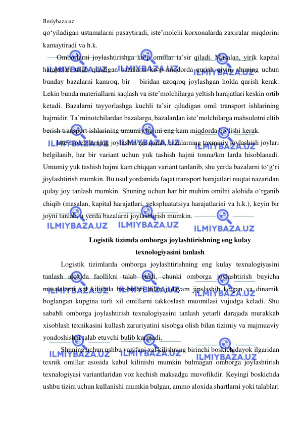 Ilmiybaza.uz 
 
qo‘yiladigan ustamalarni pasaytiradi, iste’molchi korxonalarda zaxiralar miqdorini 
kamaytiradi va h.k. 
Omborlarni joylashtirishga ko‘p omillar ta’sir qiladi. Masalan, yirik kapital 
harajatlari talab qiladigan bazalarni ko‘p miqdorda qurish qiyin, shuning uchun 
bunday bazalarni kamroq, bir – biridan uzoqroq joylashgan holda qurish kerak. 
Lekin bunda materiallarni saqlash va iste’molchilarga yeltish harajatlari keskin ortib 
ketadi. Bazalarni tayyorlashga kuchli ta’sir qiladigan omil transport ishlarining 
hajmidir. Ta’minotchilardan bazalarga, bazalardan iste’molchilarga mahsulotni eltib 
berish transport ishlarining umumiy hajmi eng kam miqdorda bo‘lishi kerak. 
Iste’molchilarning joylashuviga qarab, bazalarning taxminiy joylashish joylari 
belgilanib, har bir variant uchun yuk tashish hajmi tonna/km larda hisoblanadi.  
Umumiy yuk tashish hajmi kam chiqqan variant tanlanib, shu yerda bazalarni to‘g‘ri 
joylashtirish mumkin. Bu usul yordamida faqat transport harajatlari nuqtai nazaridan 
qulay joy tanlash mumkin. Shuning uchun har bir muhim omilni alohida o‘rganib 
chiqib (masalan, kapital harajatlari, yekspluatatsiya harajatlarini va h.k.), keyin bir 
joyni tanlab, u yerda bazalarni joylashtirish mumkin. 
 
Logistik tizimda omborga joylashtirishning eng kulay 
texnologiyasini tanlash 
Logistik tizimlarda omborga joylashtirishning eng kulay texnalogiyasini 
tanlash aloxida faollikni talab etadi, chunki omborga joylashtirish buyicha 
masalalarni xal kilishda bir-birlari bilan judayam jipslashib ketgan va dinamik 
boglangan kupgina turli xil omillarni takkoslash muomilasi vujudga keladi. Shu 
sababli omborga joylashtirish texnalogiyasini tanlash yetarli darajada murakkab 
xisoblash texnikasini kullash zaruriyatini xisobga olish bilan tizimiy va majmuaviy 
yondoshishni talab etuvchi bulib kurinadi. 
Shuning uchun ushbu vazifani xal kilishning birinchi boskichidayok ilgaridan 
texnik omillar asosida kabul kilinishi mumkin bulmagan omborga joylashtirish 
texnalogiyasi variantlaridan voz kechish maksadga muvofikdir. Keyingi boskichda 
ushbu tizim uchun kullanishi mumkin bulgan, ammo aloxida shartlarni yoki talablari 
