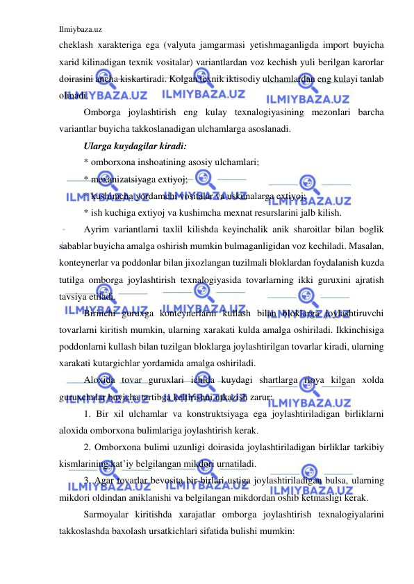 Ilmiybaza.uz 
 
cheklash xarakteriga ega (valyuta jamgarmasi yetishmaganligda import buyicha 
xarid kilinadigan texnik vositalar) variantlardan voz kechish yuli berilgan karorlar 
doirasini ancha kiskartiradi. Kolgan texnik iktisodiy ulchamlardan eng kulayi tanlab 
olinadi. 
Omborga joylashtirish eng kulay texnalogiyasining mezonlari barcha 
variantlar buyicha takkoslanadigan ulchamlarga asoslanadi. 
Ularga kuydagilar kiradi: 
* omborxona inshoatining asosiy ulchamlari; 
* mexanizatsiyaga extiyoj; 
* kushimcha yordamchi vositalar va uskunalarga extiyoj; 
* ish kuchiga extiyoj va kushimcha mexnat resurslarini jalb kilish. 
Ayrim variantlarni taxlil kilishda keyinchalik anik sharoitlar bilan boglik 
sabablar buyicha amalga oshirish mumkin bulmaganligidan voz kechiladi. Masalan, 
konteynerlar va poddonlar bilan jixozlangan tuzilmali bloklardan foydalanish kuzda 
tutilga omborga joylashtirish texnalogiyasida tovarlarning ikki guruxini ajratish 
tavsiya etiladi. 
Birinchi guruxga konteynerlarni kullash bilan bloklarga joylashtiruvchi 
tovarlarni kiritish mumkin, ularning xarakati kulda amalga oshiriladi. Ikkinchisiga 
poddonlarni kullash bilan tuzilgan bloklarga joylashtirilgan tovarlar kiradi, ularning 
xarakati kutargichlar yordamida amalga oshiriladi. 
Aloxida tovar guruxlari ichida kuydagi shartlarga rioya kilgan xolda 
guruxchalar buyicha tartibga keltirishni utkazish zarur: 
1. Bir xil ulchamlar va konstruktsiyaga ega joylashtiriladigan birliklarni 
aloxida omborxona bulimlariga joylashtirish kerak. 
2. Omborxona bulimi uzunligi doirasida joylashtiriladigan birliklar tarkibiy 
kismlarining kat’iy belgilangan mikdori urnatiladi. 
3. Agar tovarlar bevosita bir-birlari ustiga joylashtiriladigan bulsa, ularning 
mikdori oldindan aniklanishi va belgilangan mikdordan oshib ketmasligi kerak. 
Sarmoyalar kiritishda xarajatlar omborga joylashtirish texnalogiyalarini 
takkoslashda baxolash ursatkichlari sifatida bulishi mumkin: 
