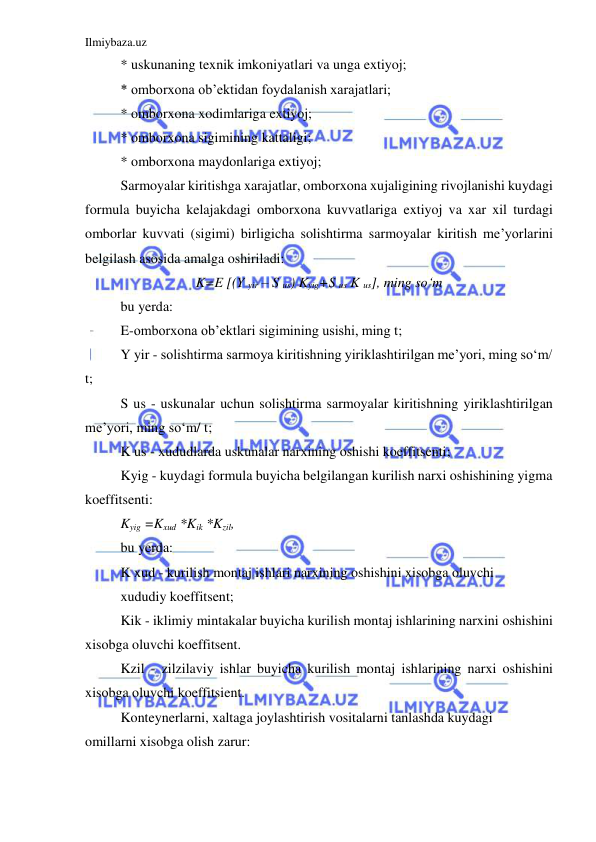 Ilmiybaza.uz 
 
* uskunaning texnik imkoniyatlari va unga extiyoj; 
* omborxona ob’ektidan foydalanish xarajatlari; 
* omborxona xodimlariga extiyoj; 
* omborxona sigimining kattaligi; 
* omborxona maydonlariga extiyoj; 
Sarmoyalar kiritishga xarajatlar, omborxona xujaligining rivojlanishi kuydagi 
formula buyicha kelajakdagi omborxona kuvvatlariga extiyoj va xar xil turdagi 
omborlar kuvvati (sigimi) birligicha solishtirma sarmoyalar kiritish me’yorlarini 
belgilash asosida amalga oshiriladi: 
K=E [(Y yir – S us) Kyig+S us K us], ming so‘m 
bu yerda: 
E-omborxona ob’ektlari sigimining usishi, ming t; 
Y yir - solishtirma sarmoya kiritishning yiriklashtirilgan me’yori, ming so‘m/ 
t; 
S us - uskunalar uchun solishtirma sarmoyalar kiritishning yiriklashtirilgan 
me’yori, ming so‘m/ t; 
K us - xududlarda uskunalar narxining oshishi koeffitsenti; 
Kyig - kuydagi formula buyicha belgilangan kurilish narxi oshishining yigma 
koeffitsenti: 
Kyig =Kxud *Kik *Kzil, 
bu yerda: 
K xud - kurilish montaj ishlari narxining oshishini xisobga oluvchi 
xududiy koeffitsent; 
Kik - iklimiy mintakalar buyicha kurilish montaj ishlarining narxini oshishini 
xisobga oluvchi koeffitsent. 
Kzil - zilzilaviy ishlar buyicha kurilish montaj ishlarining narxi oshishini 
xisobga oluvchi koeffitsient. 
Konteynerlarni, xaltaga joylashtirish vositalarni tanlashda kuydagi 
omillarni xisobga olish zarur: 
