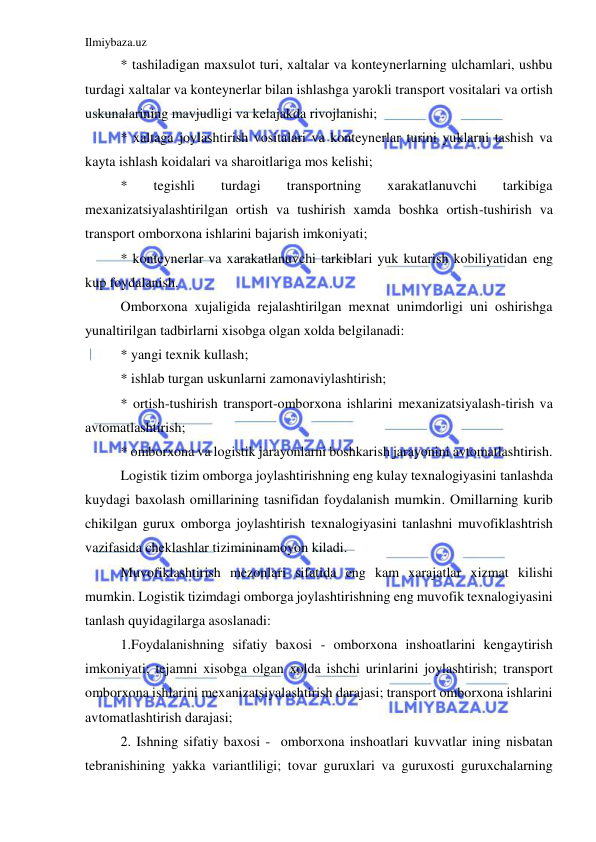 Ilmiybaza.uz 
 
* tashiladigan maxsulot turi, xaltalar va konteynerlarning ulchamlari, ushbu 
turdagi xaltalar va konteynerlar bilan ishlashga yarokli transport vositalari va ortish 
uskunalarining mavjudligi va kelajakda rivojlanishi; 
* xaltaga joylashtirish vositalari va konteynerlar turini yuklarni tashish va 
kayta ishlash koidalari va sharoitlariga mos kelishi; 
* 
tegishli 
turdagi 
transportning 
xarakatlanuvchi 
tarkibiga 
mexanizatsiyalashtirilgan ortish va tushirish xamda boshka ortish-tushirish va 
transport omborxona ishlarini bajarish imkoniyati; 
* konteynerlar va xarakatlanuvchi tarkiblari yuk kutarish kobiliyatidan eng 
kup foydalanish. 
Omborxona xujaligida rejalashtirilgan mexnat unimdorligi uni oshirishga 
yunaltirilgan tadbirlarni xisobga olgan xolda belgilanadi: 
* yangi texnik kullash; 
* ishlab turgan uskunlarni zamonaviylashtirish; 
* ortish-tushirish transport-omborxona ishlarini mexanizatsiyalash-tirish va 
avtomatlashtirish; 
* omborxona va logistik jarayonlarni boshkarish jarayonini avtomatlashtirish. 
Logistik tizim omborga joylashtirishning eng kulay texnalogiyasini tanlashda 
kuydagi baxolash omillarining tasnifidan foydalanish mumkin. Omillarning kurib 
chikilgan gurux omborga joylashtirish texnalogiyasini tanlashni muvofiklashtrish 
vazifasida cheklashlar tizimininamoyon kiladi. 
Muvofiklashtirish mezonlari sifatida eng kam xarajatlar xizmat kilishi 
mumkin. Logistik tizimdagi omborga joylashtirishning eng muvofik texnalogiyasini 
tanlash quyidagilarga asoslanadi: 
1.Foydalanishning sifatiy baxosi - omborxona inshoatlarini kengaytirish 
imkoniyati; tejamni xisobga olgan xolda ishchi urinlarini joylashtirish; transport 
omborxona ishlarini mexanizatsiyalashtirish darajasi; transport omborxona ishlarini 
avtomatlashtirish darajasi; 
2. Ishning sifatiy baxosi -  omborxona inshoatlari kuvvatlar ining nisbatan 
tebranishining yakka variantliligi; tovar guruxlari va guruxosti guruxchalarning 
