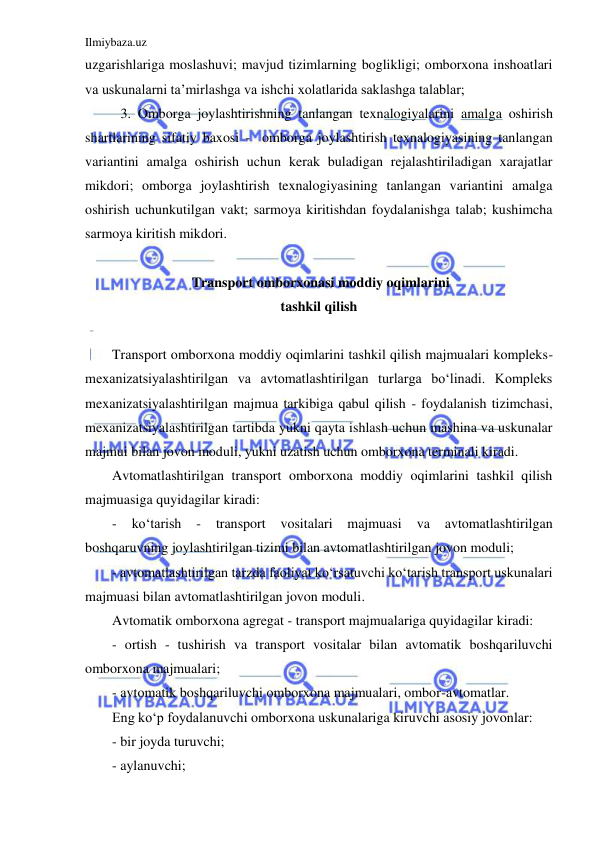 Ilmiybaza.uz 
 
uzgarishlariga moslashuvi; mavjud tizimlarning boglikligi; omborxona inshoatlari 
va uskunalarni ta’mirlashga va ishchi xolatlarida saklashga talablar; 
3. Omborga joylashtirishning tanlangan texnalogiyalarini amalga oshirish 
shartlarining sifatiy baxosi -  omborga joylashtirish texnalogiyasining tanlangan 
variantini amalga oshirish uchun kerak buladigan rejalashtiriladigan xarajatlar 
mikdori; omborga joylashtirish texnalogiyasining tanlangan variantini amalga 
oshirish uchunkutilgan vakt; sarmoya kiritishdan foydalanishga talab; kushimcha 
sarmoya kiritish mikdori. 
 
 Transport omborxonasi moddiy oqimlarini 
tashkil qilish 
 
Transport omborxona moddiy oqimlarini tashkil qilish majmualari kompleks-
mexanizatsiyalashtirilgan va avtomatlashtirilgan turlarga bo‘linadi. Kompleks 
mexanizatsiyalashtirilgan majmua tarkibiga qabul qilish - foydalanish tizimchasi, 
mexanizatsiyalashtirilgan tartibda yukni qayta ishlash uchun mashina va uskunalar 
majmui bilan jovon moduli, yukni uzatish uchun omborxona terminali kiradi.  
Avtomatlashtirilgan transport omborxona moddiy oqimlarini tashkil qilish 
majmuasiga quyidagilar kiradi: 
- 
ko‘tarish 
- 
transport vositalari majmuasi 
va 
avtomatlashtirilgan 
boshqaruvning joylashtirilgan tizimi bilan avtomatlashtirilgan jovon moduli; 
- avtomatlashtirilgan tarzda faoliyat ko‘rsatuvchi ko‘tarish transport uskunalari 
majmuasi bilan avtomatlashtirilgan jovon moduli. 
Avtomatik omborxona agregat - transport majmualariga quyidagilar kiradi: 
- ortish - tushirish va transport vositalar bilan avtomatik boshqariluvchi 
omborxona majmualari; 
- avtomatik boshqariluvchi omborxona majmualari, ombor-avtomatlar. 
Eng ko‘p foydalanuvchi omborxona uskunalariga kiruvchi asosiy jovonlar: 
- bir joyda turuvchi; 
- aylanuvchi; 
