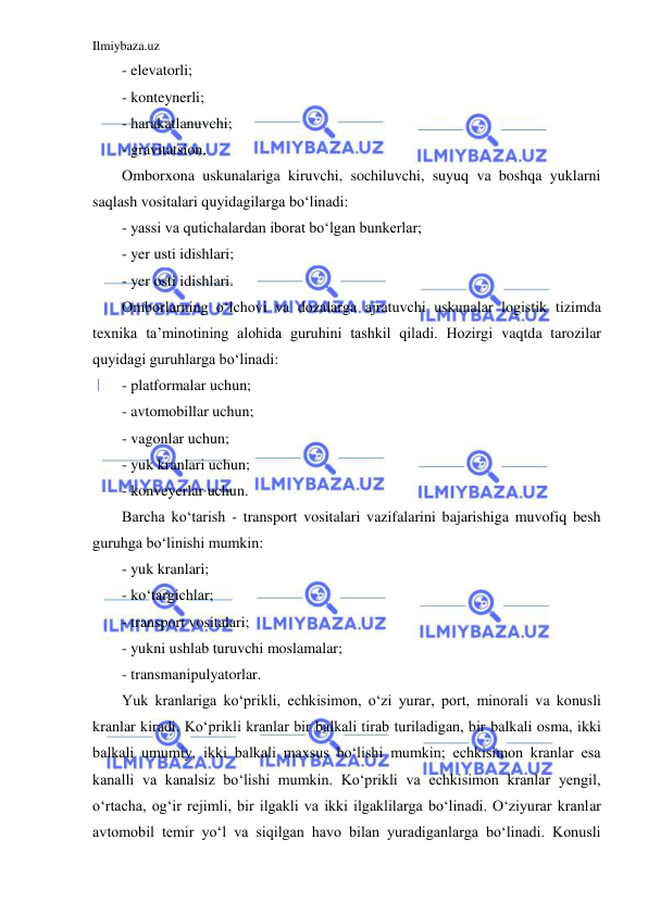 Ilmiybaza.uz 
 
- elevatorli; 
- konteynerli; 
- harakatlanuvchi; 
- gravitatsion. 
Omborxona uskunalariga kiruvchi, sochiluvchi, suyuq va boshqa yuklarni 
saqlash vositalari quyidagilarga bo‘linadi: 
- yassi va qutichalardan iborat bo‘lgan bunkerlar; 
- yer usti idishlari; 
- yer osti idishlari. 
Omborlarning o‘lchovi va dozalarga ajratuvchi uskunalar logistik tizimda 
texnika ta’minotining alohida guruhini tashkil qiladi. Hozirgi vaqtda tarozilar 
quyidagi guruhlarga bo‘linadi: 
- platformalar uchun; 
- avtomobillar uchun; 
- vagonlar uchun; 
- yuk kranlari uchun; 
- konveyerlar uchun. 
Barcha ko‘tarish - transport vositalari vazifalarini bajarishiga muvofiq besh 
guruhga bo‘linishi mumkin: 
- yuk kranlari; 
- ko‘targichlar; 
- transport vositalari; 
- yukni ushlab turuvchi moslamalar; 
- transmanipulyatorlar. 
Yuk kranlariga ko‘prikli, echkisimon, o‘zi yurar, port, minorali va konusli 
kranlar kiradi. Ko‘prikli kranlar bir balkali tirab turiladigan, bir balkali osma, ikki 
balkali umumiy, ikki balkali maxsus bo‘lishi mumkin; echkisimon kranlar esa 
kanalli va kanalsiz bo‘lishi mumkin. Ko‘prikli va echkisimon kranlar yengil, 
o‘rtacha, og‘ir rejimli, bir ilgakli va ikki ilgaklilarga bo‘linadi. O‘ziyurar kranlar 
avtomobil temir yo‘l va siqilgan havo bilan yuradiganlarga bo‘linadi. Konusli 
