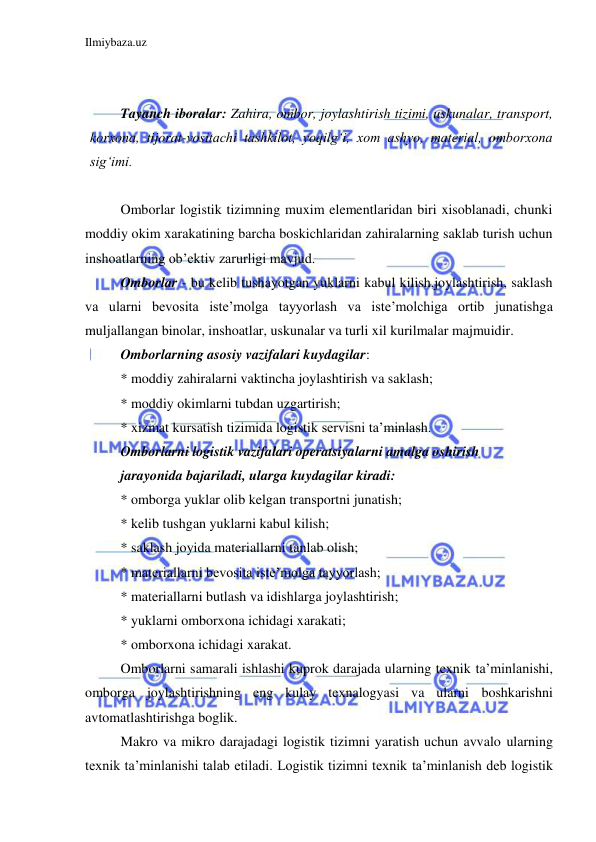 Ilmiybaza.uz 
 
 
 
Tayanch iboralar: Zahira, ombor, joylashtirish tizimi, uskunalar, transport, 
korxona, tijorat-vositachi tashkilot, yoqilg‘i, xom ashyo, material, omborxona 
sig‘imi.  
 
Omborlar logistik tizimning muxim elementlaridan biri xisoblanadi, chunki 
moddiy okim xarakatining barcha boskichlaridan zahiralarning saklab turish uchun 
inshoatlarning ob’ektiv zarurligi mavjud. 
Omborlar - bu kelib tushayotgan yuklarni kabul kilish,joylashtirish, saklash 
va ularni bevosita iste’molga tayyorlash va iste’molchiga ortib junatishga 
muljallangan binolar, inshoatlar, uskunalar va turli xil kurilmalar majmuidir. 
Omborlarning asosiy vazifalari kuydagilar: 
* moddiy zahiralarni vaktincha joylashtirish va saklash; 
* moddiy okimlarni tubdan uzgartirish; 
* xizmat kursatish tizimida logistik servisni ta’minlash. 
Omborlarni logistik vazifalari operatsiyalarni amalga oshirish 
jarayonida bajariladi, ularga kuydagilar kiradi: 
* omborga yuklar olib kelgan transportni junatish; 
* kelib tushgan yuklarni kabul kilish; 
* saklash joyida materiallarni tanlab olish; 
* materiallarni bevosita iste’molga tayyorlash; 
* materiallarni butlash va idishlarga joylashtirish; 
* yuklarni omborxona ichidagi xarakati; 
* omborxona ichidagi xarakat. 
Omborlarni samarali ishlashi kuprok darajada ularning texnik ta’minlanishi, 
omborga joylashtirishning eng kulay texnalogyasi va ularni boshkarishni 
avtomatlashtirishga boglik. 
Makro va mikro darajadagi logistik tizimni yaratish uchun avvalo ularning 
texnik ta’minlanishi talab etiladi. Logistik tizimni texnik ta’minlanish deb logistik 
