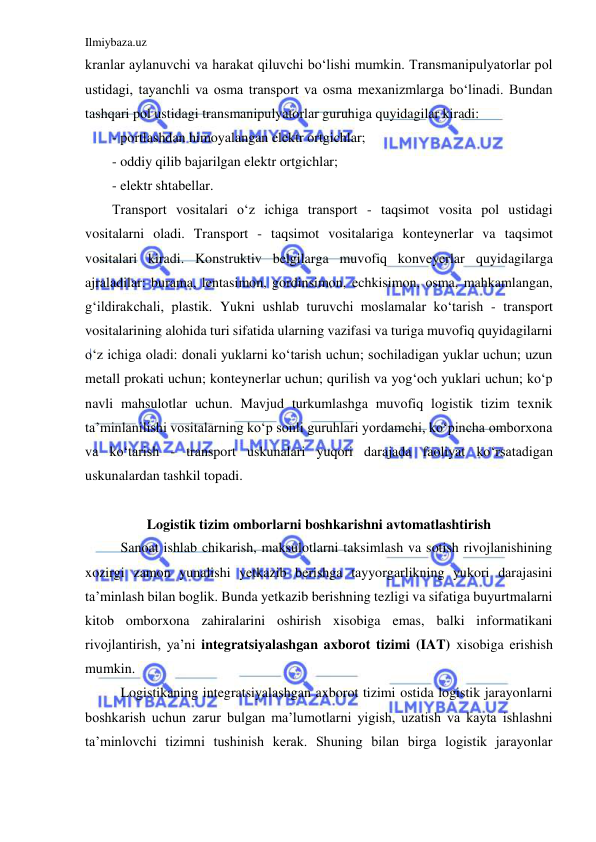 Ilmiybaza.uz 
 
kranlar aylanuvchi va harakat qiluvchi bo‘lishi mumkin. Transmanipulyatorlar pol 
ustidagi, tayanchli va osma transport va osma mexanizmlarga bo‘linadi. Bundan 
tashqari pol ustidagi transmanipulyatorlar guruhiga quyidagilar kiradi: 
- portlashdan himoyalangan elektr ortgichlar; 
- oddiy qilib bajarilgan elektr ortgichlar; 
- elektr shtabellar. 
Transport vositalari o‘z ichiga transport - taqsimot vosita pol ustidagi 
vositalarni oladi. Transport - taqsimot vositalariga konteynerlar va taqsimot 
vositalari kiradi. Konstruktiv belgilarga muvofiq konveyerlar quyidagilarga 
ajraladilar: burama, lentasimon, gordinsimon, echkisimon, osma, mahkamlangan, 
g‘ildirakchali, plastik. Yukni ushlab turuvchi moslamalar ko‘tarish - transport 
vositalarining alohida turi sifatida ularning vazifasi va turiga muvofiq quyidagilarni 
o‘z ichiga oladi: donali yuklarni ko‘tarish uchun; sochiladigan yuklar uchun; uzun 
metall prokati uchun; konteynerlar uchun; qurilish va yog‘och yuklari uchun; ko‘p 
navli mahsulotlar uchun. Mavjud turkumlashga muvofiq logistik tizim texnik 
ta’minlanilishi vositalarning ko‘p sonli guruhlari yordamchi, ko‘pincha omborxona 
va ko‘tarish - transport uskunalari yuqori darajada faoliyat ko‘rsatadigan 
uskunalardan tashkil topadi. 
 
Logistik tizim omborlarni boshkarishni avtomatlashtirish 
Sanoat ishlab chikarish, maksulotlarni taksimlash va sotish rivojlanishining 
xozirgi zamon yunalishi yetkazib berishga tayyorgarlikning yukori darajasini 
ta’minlash bilan boglik. Bunda yetkazib berishning tezligi va sifatiga buyurtmalarni 
kitob omborxona zahiralarini oshirish xisobiga emas, balki informatikani 
rivojlantirish, ya’ni integratsiyalashgan axborot tizimi (IAT) xisobiga erishish 
mumkin. 
Logistikaning integratsiyalashgan axborot tizimi ostida logistik jarayonlarni 
boshkarish uchun zarur bulgan ma’lumotlarni yigish, uzatish va kayta ishlashni 
ta’minlovchi tizimni tushinish kerak. Shuning bilan birga logistik jarayonlar 
