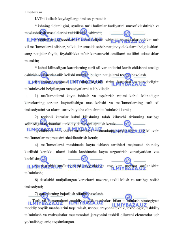 Ilmiybaza.uz 
 
IATni kullash kuydagilarga imkon yaratadi: 
* ishning ildamligini, ayniksa turli bulimlar faoliyatini muvofiklashtirish va 
moslashtirish masalalarini xal kilishda oshiradi; 
* xodimlarni axborotlardan xabardorligini oshiradi, chunki ular nafakat turli 
xil ma’lumotlarni olishar, balki ular urtasida sabab natijaviy alokalarni belgilashlari, 
sung natijalar foyda, foydalilikka ta’sir kursatuvchi omillarni taxlilini utkazishlari 
mumkin; 
* kabul kilinadigan karorlarning turli xil variantlarini kurib chikishni amalga 
oshirish va karorlar olib kelishi mumkin bulgan natijalarni tezdan baxolash. 
Bularning xammasi IAT ning logistik tizim karorlari samaradorligini 
ta’minlovchi belgilangan xususiyatlarni talab kiladi: 
1) ma’lumotlarni kayta ishlash va topshirish rejimi kabul kilinadigan 
karorlarning tez-tez kaytarilishiga mos kelishi va ma’lumotlarning turli xil 
imkoniyatini va ularni surov buyicha olinishini ta’minlashi kerak; 
2) tegishli karorlar kabul kilishning talab kiluvchi tizimning tartibga 
solinadigan ulchamlari tankidiy darajasini ajratish kerak; 
3) chikishda mukobil karorlarning xar tomonlama asoslanishini talab kiluvchi 
ma’lumotlar majmuasini shakllantirish kerak; 
4) ma’lumotlarni mashinada kayta ishlash tartiblari majmuasi shunday 
kurilishi kerakki, ularni kulda kushimcha kayta uzgartirish zaruriyatidan voz 
kechilsin; 
5) dastlabki ma’lumotlarni tayyorlashga eng kam mexnat sarflanishini 
ta’minlash; 
6) dastlabki muljallangan karorlarni nazorat, taxlil kilish va tartibga solish 
imkoniyati; 
7) qarorlarning bajarilish sifatini baxolash. 
Turli xil korxonalarni moddiy boylik manbalari bilan ta’minlash strategiyasi 
moddiy boylik manbalarini taqsimlash, ushbu jarayonni texnik, texnologik, tashkiliy 
ta’minlash va mahsulotlar muammolari jarayonini tashkil qiluvchi elementlar uch 
yo‘nalishga aniq taqsimlangan. 
