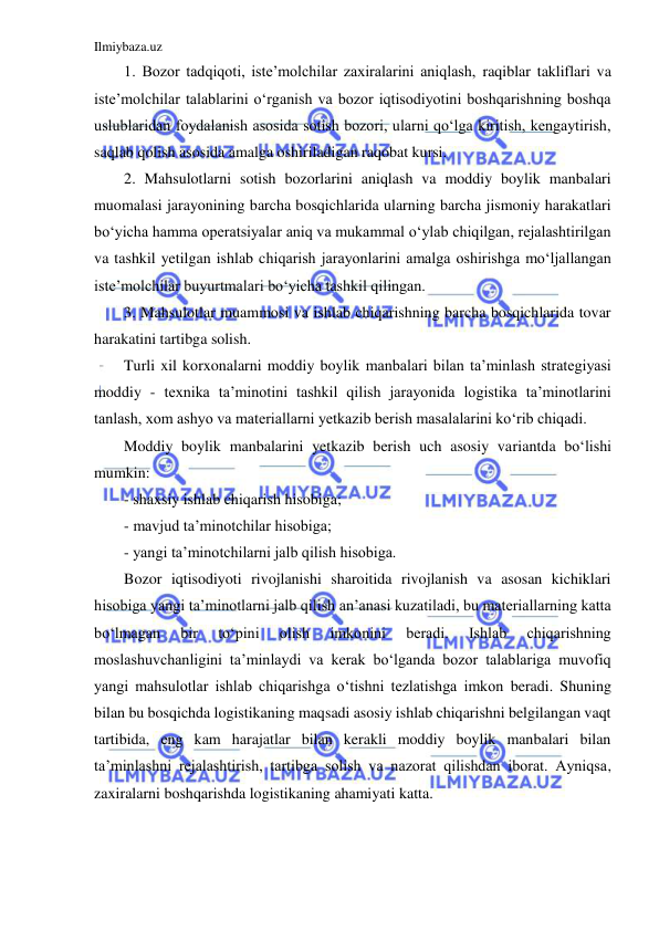 Ilmiybaza.uz 
 
1. Bozor tadqiqoti, iste’molchilar zaxiralarini aniqlash, raqiblar takliflari va 
iste’molchilar talablarini o‘rganish va bozor iqtisodiyotini boshqarishning boshqa 
uslublaridan foydalanish asosida sotish bozori, ularni qo‘lga kiritish, kengaytirish, 
saqlab qolish asosida amalga oshiriladigan raqobat kursi. 
2. Mahsulotlarni sotish bozorlarini aniqlash va moddiy boylik manbalari 
muomalasi jarayonining barcha bosqichlarida ularning barcha jismoniy harakatlari 
bo‘yicha hamma operatsiyalar aniq va mukammal o‘ylab chiqilgan, rejalashtirilgan 
va tashkil yetilgan ishlab chiqarish jarayonlarini amalga oshirishga mo‘ljallangan 
iste’molchilar buyurtmalari bo‘yicha tashkil qilingan. 
3. Mahsulotlar muammosi va ishlab chiqarishning barcha bosqichlarida tovar 
harakatini tartibga solish. 
Turli xil korxonalarni moddiy boylik manbalari bilan ta’minlash strategiyasi 
moddiy - texnika ta’minotini tashkil qilish jarayonida logistika ta’minotlarini 
tanlash, xom ashyo va materiallarni yetkazib berish masalalarini ko‘rib chiqadi. 
Moddiy boylik manbalarini yetkazib berish uch asosiy variantda bo‘lishi 
mumkin: 
- shaxsiy ishlab chiqarish hisobiga; 
- mavjud ta’minotchilar hisobiga; 
- yangi ta’minotchilarni jalb qilish hisobiga. 
Bozor iqtisodiyoti rivojlanishi sharoitida rivojlanish va asosan kichiklari 
hisobiga yangi ta’minotlarni jalb qilish an’anasi kuzatiladi, bu materiallarning katta 
bo‘lmagan 
bir 
to‘pini 
olish 
imkonini 
beradi. 
Ishlab 
chiqarishning 
moslashuvchanligini ta’minlaydi va kerak bo‘lganda bozor talablariga muvofiq 
yangi mahsulotlar ishlab chiqarishga o‘tishni tezlatishga imkon beradi. Shuning 
bilan bu bosqichda logistikaning maqsadi asosiy ishlab chiqarishni belgilangan vaqt 
tartibida, eng kam harajatlar bilan kerakli moddiy boylik manbalari bilan 
ta’minlashni rejalashtirish, tartibga solish va nazorat qilishdan iborat. Ayniqsa, 
zaxiralarni boshqarishda logistikaning ahamiyati katta. 
