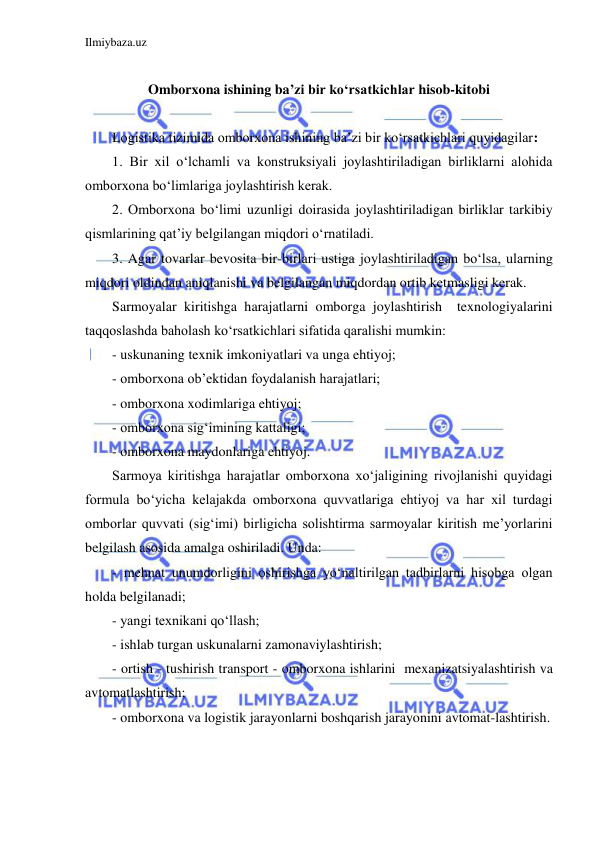 Ilmiybaza.uz 
 
 
Omborxona ishining ba’zi bir ko‘rsatkichlar hisob-kitobi 
 
Logistika tizimida omborxona ishining ba’zi bir ko‘rsatkichlari quyidagilar: 
1. Bir xil o‘lchamli va konstruksiyali joylashtiriladigan birliklarni alohida 
omborxona bo‘limlariga joylashtirish kerak. 
2. Omborxona bo‘limi uzunligi doirasida joylashtiriladigan birliklar tarkibiy 
qismlarining qat’iy belgilangan miqdori o‘rnatiladi. 
3. Agar tovarlar bevosita bir-birlari ustiga joylashtiriladigan bo‘lsa, ularning 
miqdori oldindan aniqlanishi va belgilangan miqdordan ortib ketmasligi kerak. 
Sarmoyalar kiritishga harajatlarni omborga joylashtirish  texnologiyalarini 
taqqoslashda baholash ko‘rsatkichlari sifatida qaralishi mumkin: 
- uskunaning texnik imkoniyatlari va unga ehtiyoj; 
- omborxona ob’ektidan foydalanish harajatlari; 
- omborxona xodimlariga ehtiyoj; 
- omborxona sig‘imining kattaligi; 
- omborxona maydonlariga ehtiyoj. 
Sarmoya kiritishga harajatlar omborxona xo‘jaligining rivojlanishi quyidagi 
formula bo‘yicha kelajakda omborxona quvvatlariga ehtiyoj va har xil turdagi 
omborlar quvvati (sig‘imi) birligicha solishtirma sarmoyalar kiritish me’yorlarini 
belgilash asosida amalga oshiriladi. Unda: 
- mehnat unumdorligini oshirishga yo‘naltirilgan tadbirlarni hisobga olgan 
holda belgilanadi; 
- yangi texnikani qo‘llash; 
- ishlab turgan uskunalarni zamonaviylashtirish; 
- ortish - tushirish transport - omborxona ishlarini  mexanizatsiyalashtirish va 
avtomatlashtirish; 
- omborxona va logistik jarayonlarni boshqarish jarayonini avtomat-lashtirish. 
