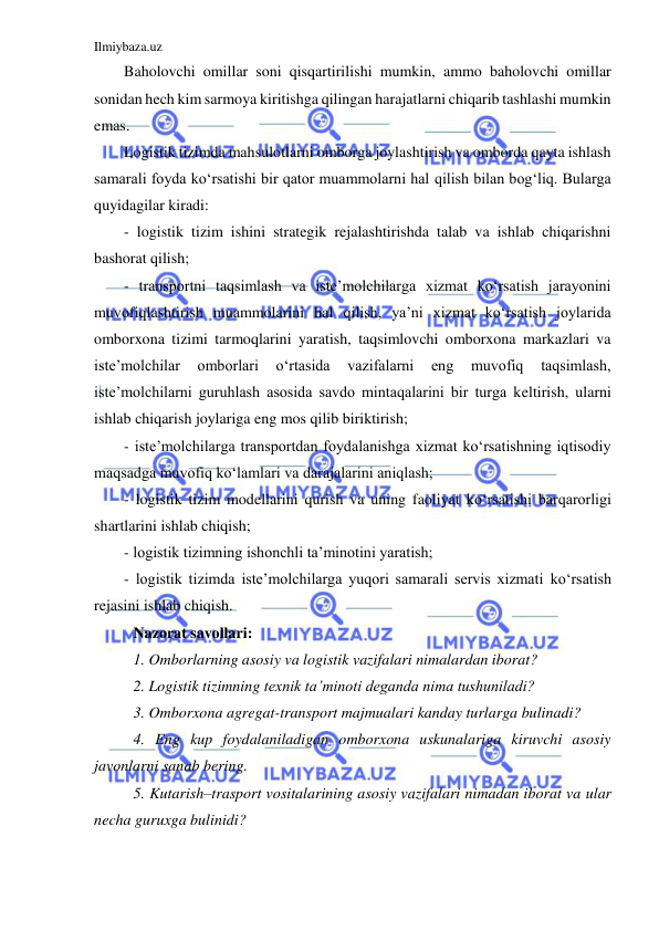 Ilmiybaza.uz 
 
Baholovchi omillar soni qisqartirilishi mumkin, ammo baholovchi omillar 
sonidan hech kim sarmoya kiritishga qilingan harajatlarni chiqarib tashlashi mumkin 
emas. 
Logistik tizimda mahsulotlarni omborga joylashtirish va omborda qayta ishlash 
samarali foyda ko‘rsatishi bir qator muammolarni hal qilish bilan bog‘liq. Bularga 
quyidagilar kiradi: 
- logistik tizim ishini strategik rejalashtirishda talab va ishlab chiqarishni 
bashorat qilish; 
- transportni taqsimlash va iste’molchilarga xizmat ko‘rsatish jarayonini 
muvofiqlashtirish muammolarini hal qilish, ya’ni xizmat ko‘rsatish joylarida 
omborxona tizimi tarmoqlarini yaratish, taqsimlovchi omborxona markazlari va 
iste’molchilar 
omborlari 
o‘rtasida 
vazifalarni 
eng 
muvofiq 
taqsimlash, 
iste’molchilarni guruhlash asosida savdo mintaqalarini bir turga keltirish, ularni 
ishlab chiqarish joylariga eng mos qilib biriktirish; 
- iste’molchilarga transportdan foydalanishga xizmat ko‘rsatishning iqtisodiy 
maqsadga muvofiq ko‘lamlari va darajalarini aniqlash; 
- logistik tizim modellarini qurish va uning faoliyat ko‘rsatishi barqarorligi 
shartlarini ishlab chiqish; 
- logistik tizimning ishonchli ta’minotini yaratish; 
- logistik tizimda iste’molchilarga yuqori samarali servis xizmati ko‘rsatish 
rejasini ishlab chiqish. 
Nazorat savollari: 
1. Omborlarning asosiy va logistik vazifalari nimalardan iborat? 
2. Logistik tizimning texnik ta’minoti deganda nima tushuniladi? 
3. Omborxona agregat-transport majmualari kanday turlarga bulinadi? 
4. Eng kup foydalaniladigan omborxona uskunalariga kiruvchi asosiy 
javonlarni sanab bering. 
5. Kutarish–trasport vositalarining asosiy vazifalari nimadan iborat va ular 
necha guruxga bulinidi? 
