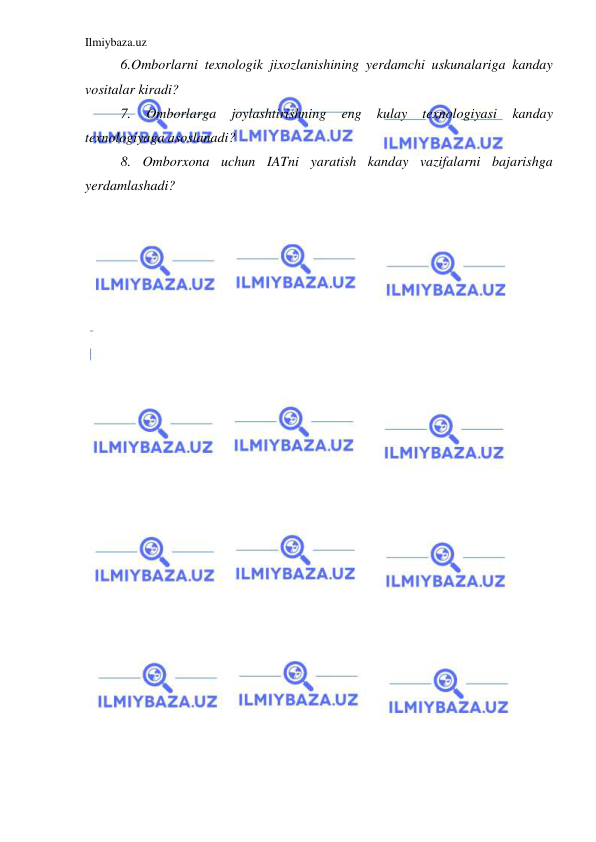 Ilmiybaza.uz 
 
6.Omborlarni texnologik jixozlanishining yerdamchi uskunalariga kanday 
vositalar kiradi? 
7. 
Omborlarga 
joylashtirishning 
eng 
kulay 
texnologiyasi 
kanday 
texnologiyaga asoslanadi? 
8. Omborxona uchun IATni yaratish kanday vazifalarni bajarishga 
yerdamlashadi? 
 
 
