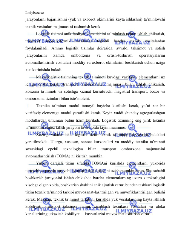 Ilmiybaza.uz 
 
jarayonlarni bajarilishini (yuk va axborot okimlarini kayta ishlashni) ta’minlovchi 
texnik vositalari majmuasini tushunish kerak. 
Logistik tizimni anik faoliyat kursatishini ta’minlash uchun ishlab chikarish, 
transport, 
moddiy-texnik 
soxalariga 
tegishli 
barcha 
texnik 
vositalardan 
foydalaniladi. Ammo logistik tizimlar doirasida, avvalo, taksimot va sotish 
jarayonlarini 
xamda 
omborxona 
va 
ortish-tushirish 
operatsiyalarini 
avtomatlashtirish vositalari moddiy va axborot okimlarini boshkarish uchun uziga 
xos kurinishda buladi.  
Makrologistik tizimning texnik ta’minoti kuydagi vazifaviy elementlarni uz 
ichiga olishi kerak: transport omborxonalar majmuasi bilan ishlab chikarish, 
korxona ta’minoti va sotishga xizmat kursatuvchi magistral transport, bozor va 
omborxona tizimlari bilan iste’molchi. 
Texnika ta’minot modul tamoyil buyicha kurilishi kerak, ya’ni xar bir 
vazifaviy elementga modul yaratilishi kerak. Keyin xuddi shunday agregatlashgan 
modullardan umuman butun tizim kuriladi. Logistik tizimning eng yirik texnika 
ta’minotini sintez kilish jarayoni favkulotda kiyin muammo. 
Xozirgi vaktda fakat logistik tizim texnik ta’minotining ayrim bulaklari 
yaratilmokda. Ularga, xususan, sanoat korxonalari va moddiy texnika ta’minoti 
soxasidagi 
epchil 
texnalogiya 
bilan 
transport 
omborxona 
majmuasini 
avtomatlashtirish (TOMA) ni kiritish mumkin. 
Yukori darajali tizim sifatida TOMAni kurishda elementlarni yukorida 
turuvchi va pastda turuvchi tizimlar bilan alokasini uzish mumkin emas. Shu sababli 
boshkarish jarayonini ishlab chikishda barcha elementlarning uzaro xamkorligini 
xisobga olgan xolda, boshkarish shaklini anik ajratish zarur, bundan tashkari logistik 
tizim texnik ta’minoti tarkibi muvozanat-lashtirilgan va muvofiklashtirilgan bulishi 
kerak. Masalan, texnik ta’minot tarkibini kurishda yuk vositalarining kayta ishlash 
kobiliyati, transport taksimot tizimi, xisoblash texnikasi vositalari va aloka 
kanallarining utkazitsh kobiliyati – kuvvatlarini muvozanatlashtirish zarur.  
