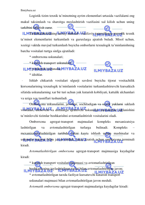 Ilmiybaza.uz 
 
Logistik tizim texnik ta’minotning ayrim elementlari urtasida vazifalarni eng 
makul taksimlash va sharoitga moslashtirish vazifasini xal kilish uchun uning 
tarkibini keltirish zarur. 
Tarkiblashtirishning asosiy maksad - vazifaviy tamoyillarga muvofik texnik 
ta’minot elementlarini turkumlash va guruxlarga ajratish buladi. Misol uchun, 
xozirgi vaktda mavjud turkumlash buyicha omborlarni texnalogik ta’minlanishning 
barcha vositalari turtga sinfga ajratiladi: 
* omborxona uskunalari; 
* kutarish transport uskunalari; 
* yordamchi uskunalar; 
* idishlar. 
Ishlab chikarish vositalari ulgurji savdosi buyicha tijorat vositachilik 
korxonalarining texnalogik ta’minlanish vositalarini turkumlashtiruvchi kursatkich 
sifatida uskunalarning xar bir turi uchun yuk kutarish kobiliyati, kattalik ulchamlari 
va uziga xos tasniflari tushuniladi. 
Omborxona uskunalarini, javonlar, sochiladigan va suyuk yuklarni saklash 
vositalari, ulchovchi va dozalarga ajratuvchi uskunalar, maxsulotlar saklanishini 
ta’minlovchi tizimlar boshkarishni avtomatlashtirish vositalarini oladi. 
Omborxona 
agregat-transport 
majmualari 
kompleks 
mexanizatsiya 
lashtirilgan 
va 
avtomalashtirilgan 
turlarga 
bulinadi. 
Kompleks 
– 
mexanizatsiyalashtirilgan tartibda yukni kayta ishlash uchun mashinalar va 
uskunalar majmui bilan javon moduli, yukni uzatish uchun omborxona terminali 
kiradi. 
Avtomatlashtirilgan omborxona agregat-transport majmuasiga kuydagilar 
kiradi: 
* kutarish transport vositalari majmuasi va avtomatlashtirilgan 
boshkaruvning joylashtirilgan tizimi bilan avtomatlashtirilgan javon; 
* avtomatlashtirilgan tarzda faoliyat kursatuvchi kutarish transport 
uskunalari majmuasi bilan avtomatlashtirilgan javon moduli. 
Avtomatik omborxona agregat-transport majmualariga kuydagilar kiradi: 
