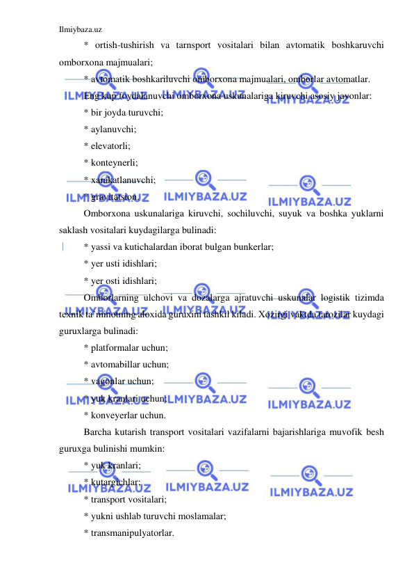 Ilmiybaza.uz 
 
* ortish-tushirish va tarnsport vositalari bilan avtomatik boshkaruvchi 
omborxona majmualari; 
* avtomatik boshkariluvchi omborxona majmualari, omborlar avtomatlar. 
Eng kup foydalanuvchi omborxona uskunalariga kiruvchi asosiy javonlar: 
* bir joyda turuvchi; 
* aylanuvchi; 
* elevatorli; 
* konteynerli; 
* xarakatlanuvchi; 
* gravitatsion. 
Omborxona uskunalariga kiruvchi, sochiluvchi, suyuk va boshka yuklarni 
saklash vositalari kuydagilarga bulinadi: 
* yassi va kutichalardan iborat bulgan bunkerlar; 
* yer usti idishlari; 
* yer osti idishlari; 
Omborlarning ulchovi va dozalarga ajratuvchi uskunalar logistik tizimda 
texnik ta’minotning aloxida guruxini tashkil kiladi. Xozirgi vaktda tarozilar kuydagi 
guruxlarga bulinadi: 
* platformalar uchun; 
* avtomabillar uchun; 
* vagonlar uchun; 
* yuk kranlari uchun; 
* konveyerlar uchun. 
Barcha kutarish transport vositalari vazifalarni bajarishlariga muvofik besh 
guruxga bulinishi mumkin: 
* yuk kranlari; 
* kutargichlar; 
* transport vositalari; 
* yukni ushlab turuvchi moslamalar; 
* transmanipulyatorlar. 
