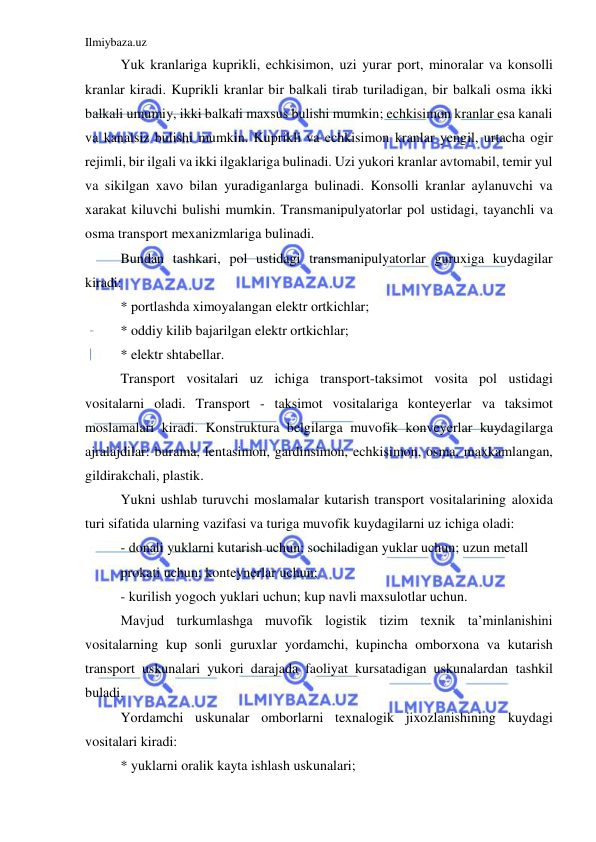 Ilmiybaza.uz 
 
Yuk kranlariga kuprikli, echkisimon, uzi yurar port, minoralar va konsolli 
kranlar kiradi. Kuprikli kranlar bir balkali tirab turiladigan, bir balkali osma ikki 
balkali umumiy, ikki balkali maxsus bulishi mumkin; echkisimon kranlar esa kanali 
va kanalsiz bulishi mumkin. Kuprikli va echkisimon kranlar yengil, urtacha ogir 
rejimli, bir ilgali va ikki ilgaklariga bulinadi. Uzi yukori kranlar avtomabil, temir yul 
va sikilgan xavo bilan yuradiganlarga bulinadi. Konsolli kranlar aylanuvchi va 
xarakat kiluvchi bulishi mumkin. Transmanipulyatorlar pol ustidagi, tayanchli va 
osma transport mexanizmlariga bulinadi.  
Bundan tashkari, pol ustidagi transmanipulyatorlar guruxiga kuydagilar 
kiradi: 
* portlashda ximoyalangan elektr ortkichlar; 
* oddiy kilib bajarilgan elektr ortkichlar; 
* elektr shtabellar. 
Transport vositalari uz ichiga transport-taksimot vosita pol ustidagi 
vositalarni oladi. Transport - taksimot vositalariga konteyerlar va taksimot 
moslamalari kiradi. Konstruktura belgilarga muvofik konveyerlar kuydagilarga 
ajralajdilar: burama, lentasimon, gardinsimon, echkisimon, osma, maxkamlangan, 
gildirakchali, plastik. 
Yukni ushlab turuvchi moslamalar kutarish transport vositalarining aloxida 
turi sifatida ularning vazifasi va turiga muvofik kuydagilarni uz ichiga oladi: 
- donali yuklarni kutarish uchun; sochiladigan yuklar uchun; uzun metall 
prokati uchun; konteynerlar uchun; 
- kurilish yogoch yuklari uchun; kup navli maxsulotlar uchun. 
Mavjud turkumlashga muvofik logistik tizim texnik ta’minlanishini 
vositalarning kup sonli guruxlar yordamchi, kupincha omborxona va kutarish 
transport uskunalari yukori darajada faoliyat kursatadigan uskunalardan tashkil 
buladi. 
Yordamchi uskunalar omborlarni texnalogik jixozlanishining kuydagi 
vositalari kiradi: 
* yuklarni oralik kayta ishlash uskunalari; 
