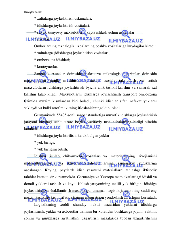 Ilmiybaza.uz 
 
* xaltalarga joylashtirish uskunalari; 
* idishlarga joylashtirish vositalari; 
* suyuk kimyoviy maxsulotlarni kayta ishlash uchun uskunalar; 
* jixozlar. 
Omborlarning texnalogik jixozlarning boshka vositalariga kuydagilar kiradi: 
* xaltalarga (idishlarga) joylashtirish vositalari; 
* omborxona idishlari; 
* konteynerlar. 
Sanoat korxonalar doirasida makro va mikrologistik tizimlar doirasida 
maxsulotlarni «anik muddatda» printsipi asosida taksimlash va sotish 
maxsulotlarni idishlarga joylashtirish byicha anik tashkil kilishni va samarali xal 
kilishni talab kiladi. Maxsulotlarni idishlarga joylashtirish transport omborxona 
tizimida muxim kismlardan biri buladi, chunki idishlar sifati nafakat yuklarni 
saklaydi va balki atrof muxitning ifloslanishningoldini oladi. 
Germaniyada 55405-sonli sanoat standartiga muvofik idishlarga joylashtirish 
jarayoni kuydagi uchta uzaro boglik vazifaviy tushunchalarning birligi sifatida 
karaladi. 
* idishlarga joylashtirilishi kerak bulgan yuklar; 
* yuk birligi; 
* yuk birligini ortish. 
Idishlar ishlab chikaruvchi vositalar va materiallarning rivojlanishi 
materialtushunoslik va iktisodiy xisob-kitoblarning zamonaviy yutuklariga 
asoslangan. Keyingi paytlarda idish yasovchi materiallarni tanlashga iktisodiy 
talablar katta ta’sir kursatmokda. Germaniya va Yevropa mamlakatlardagi idishli va 
donali yuklarni tashish va kayta ishlash jarayonining taxlili yuk birligini idishlga 
joylashtirish va shakllantirish masallariga, umuman logistik jarayonning xuddi eng 
muxim tashkiliy kismi sifatida tizimni integratsion yondoshish zarurligini kursatadi. 
Logistikaning xuddi shunday nuktai nazaridan yuklarni idishlarga 
joylashtirish, yuklar va axborotlar tizimini bir xolatidan boshkasiga joyini, vaktini, 
sonini va guruxlarga ajratilishini uzgartirish masalasida tubdan uzgartirilishini 
