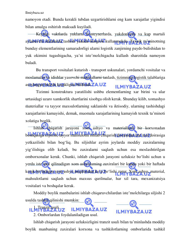 Ilmiybaza.uz 
 
namoyon etadi. Bunda kerakli tubdan uzgartirishlarni eng kam xarajatlar yigindisi 
bilan amalga oshirish maksadi kuyiladi. 
Keyingi vaktlarda yuklarni konteynerlarda, yukdonlarda va kup martali 
aylanuvchi idishlarda tashish yanada kengrok kullanmokda. Texnik ta’minotning 
bunday elementlarining samaradorligi ularni logistik zanjirning paydo bulishidan to 
yuk okimini tugashigacha, ya’ni iste’molchigacha kullash sharoitida namoyon 
buladi. 
Bu transport vositalari kutarish - transport uskunalari, yordamchi vositalar va 
moslamalar va idishlar yasovchi materiallarni tanlash, tizimning logistik talablariga 
asoslangan bulishi kerakligini bildiradi. 
Tizimni konstruktura yaratilishi ushbu elementlarning xar birini va ular 
urtasidagi uzaro xamkorlik shartlarini xisobga olish kerak. Shunday kilib, xomashyo 
materiallar va tayyor maxsulotlarning saklanishi va iktisodiy, ularning tashishdagi 
xarajatlarini kamayishi, demak, muomala xarajatlarining kamayish texnik ta’minoti 
xolatiga boglik. 
Ishlab chiqarish jarayoni xom ashyo va materiallarni bir korxonadan 
boshqasiga siljitish, tayyor mahsulotni ishlab chiqarish doirasidan iste’mol doirasiga 
yetkazilishi bilan bog‘liq. Bu siljishlar ayrim joylarda moddiy zaxiralarning 
yig‘ilishiga olib keladi, bu zaxiralarni saqlash uchun esa moslashtirilgan 
omborxonalar kerak. Chunki, ishlab chiqarish jarayoni uzluksiz bo‘lishi uchun u 
yerda iste’mol qilinadigan xom ashyolarning zaxiralari bir kunda yoki bir haftada 
kerak bo‘ladigan xom ashyo miqdoridan ko‘p bo‘lishi zarur. Xom ashyo, material, 
mahsulotlarni saqlash uchun maxsus qurilmalar, har xil tara, mexanizatsiya 
vositalari va boshqalar kerak. 
Moddiy boylik manbalarini ishlab chiqaruvchilardan iste’molchilarga siljishi 2 
usulda tashkil qilinishi mumkin: 
1. Tranzit usuli. 
2. Omborlardan foydalaniladigan usul. 
Ishlab chiqarish jarayoni uzluksizligini tranzit usuli bilan ta’minlashda moddiy 
boylik manbaning zaxiralari korxona va tashkilotlarning omborlarida tashkil 
