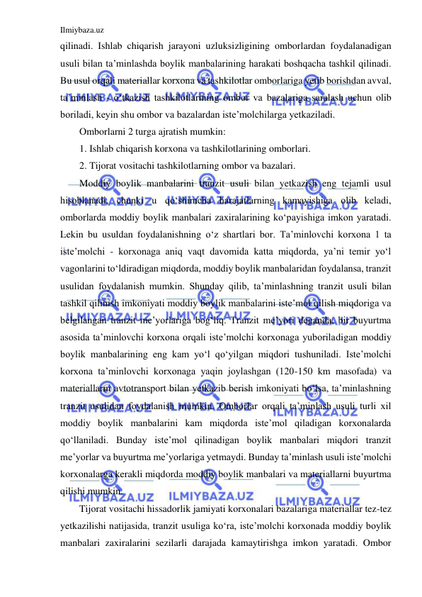 Ilmiybaza.uz 
 
qilinadi. Ishlab chiqarish jarayoni uzluksizligining omborlardan foydalanadigan 
usuli bilan ta’minlashda boylik manbalarining harakati boshqacha tashkil qilinadi. 
Bu usul orqali materiallar korxona va tashkilotlar omborlariga yetib borishdan avval, 
ta’minlash - o‘tkazish tashkilotlarining ombor va bazalariga saralash uchun olib 
boriladi, keyin shu ombor va bazalardan iste’molchilarga yetkaziladi. 
Omborlarni 2 turga ajratish mumkin: 
1. Ishlab chiqarish korxona va tashkilotlarining omborlari. 
2. Tijorat vositachi tashkilotlarning ombor va bazalari. 
Moddiy boylik manbalarini tranzit usuli bilan yetkazish eng tejamli usul 
hisoblanadi, chunki u qo‘shimcha harajatlarning kamayishiga olib keladi, 
omborlarda moddiy boylik manbalari zaxiralarining ko‘payishiga imkon yaratadi. 
Lekin bu usuldan foydalanishning o‘z shartlari bor. Ta’minlovchi korxona 1 ta 
iste’molchi - korxonaga aniq vaqt davomida katta miqdorda, ya’ni temir yo‘l 
vagonlarini to‘ldiradigan miqdorda, moddiy boylik manbalaridan foydalansa, tranzit 
usulidan foydalanish mumkin. Shunday qilib, ta’minlashning tranzit usuli bilan 
tashkil qilinish imkoniyati moddiy boylik manbalarini iste’mol qilish miqdoriga va 
belgilangan tranzit me’yorlariga bog‘liq. Tranzit me’yori deganda, bir buyurtma 
asosida ta’minlovchi korxona orqali iste’molchi korxonaga yuboriladigan moddiy 
boylik manbalarining eng kam yo‘l qo‘yilgan miqdori tushuniladi. Iste’molchi 
korxona ta’minlovchi korxonaga yaqin joylashgan (120-150 km masofada) va 
materiallarni avtotransport bilan yetkazib berish imkoniyati bo‘lsa, ta’minlashning 
tranzit usulidan foydalanish mumkin. Omborlar orqali ta’minlash usuli turli xil 
moddiy boylik manbalarini kam miqdorda iste’mol qiladigan korxonalarda 
qo‘llaniladi. Bunday iste’mol qilinadigan boylik manbalari miqdori tranzit 
me’yorlar va buyurtma me’yorlariga yetmaydi. Bunday ta’minlash usuli iste’molchi 
korxonalarga kerakli miqdorda moddiy boylik manbalari va materiallarni buyurtma 
qilishi mumkin. 
Tijorat vositachi hissadorlik jamiyati korxonalari bazalariga materiallar tez-tez 
yetkazilishi natijasida, tranzit usuliga ko‘ra, iste’molchi korxonada moddiy boylik 
manbalari zaxiralarini sezilarli darajada kamaytirishga imkon yaratadi. Ombor 
