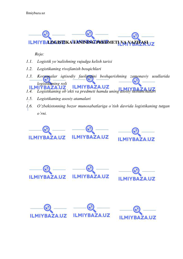 Ilmiybaza.uz 
 
 
 
 
LOGISTIKA FANINING PREDMETI VA VAZIFASI 
 
Reja: 
1.1. Logistik yo‘nalishning vujudga kelish tarixi 
1.2. Logistikaning rivojlanish bosqichlari  
1.3. Korxonalar iqtisodiy faoliyatini boshqarishning zamonaviy usullarida 
logistikaning roli 
1.4. Logistikaning ob’ekti va predmeti hamda uning asosiy tushunchalari 
1.5. Logistikaning asosiy atamalari 
1.6. O’zbekistonning bozor munosabatlariga o’tish davrida logistikaning tutgan 
o’rni. 
 
 
 
 
 
 
 
 
 
 
 
 
 
 
 
 
