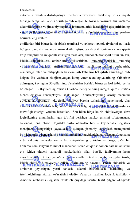 Ilmiybaza.uz 
 
avtomatik ravishda distribyutsiya tizimlarida zaxiralarni tashkil qilish va saqlab 
turishga harajatlarni ancha o‘sishiga olib kelgan, bu tovar o‘tkazuvchi tuzilmalarda 
takomillashtirish va jimsoniy taqsimlash jarayonlarida harajatlarni qisqartirishning 
yangi yo‘llarini topishni talab qilgan. Logistika yo‘nalishi rivojlanishiga yordam 
beruvchi eng muhim 
omillardan biri biznesda hisoblash texnikasi va axborot texnologiyalarini qo‘llash 
bo‘lgan. Sanoati rivojlangan mamlakatlar iqtisodiyotidagi ilmiy-texnika taraqqiyoti 
ko‘p muqobilli va muqobillashtirilgan masalalar, chunonchi transport turini tanlash, 
ishlab chiqarish va omborlarni joylashtirishni muvofiqlashtirish, muvofiq 
yo‘nalishlarni tanlash, mahsulotlarning ko‘p navli zaxiralarini boshqarish, 
resurslarga talab va ehtiyojlarni bashoratlash kabilarni hal qilish zarurligiga olib 
kelgan. Bu vazifalar rivojlanayotgan komp’yuter texnologiyalarining e’tiborisiz 
qolmagan, keyingilar 50-yillarning o‘rtalaridan boshlab biznesga faol tatbiq yetila 
boshlagan. 1960-yillarning oxirida G‘arbda menejmentning integral quroli sifatida 
biznes-logistika kontseptsiyasi shakllangan. Kontseptsiyaning asosiy mazmuni 
quyidagidan iboratdir: «Logistika faoliyat barcha turlarining menejmenti, ular 
tovarga taklifni talabga belgilangan joyda va belgilangan vaqtda harakatlanishi va 
muvofiqlashishiga yordam beradilar». Shu bilan birga ko‘rib chiqilayotgan davr 
logistikaning umumlashtirilgan ta’rifini berishga harakat qilishni to‘xtatmagan. 
Jahondagi eng obro‘li logistika tashkilotlaridan biri – keyinchalik logistika 
menejmenti kengashiga qayta tashkil qilingan jismoniy taqsimlash menejmenti 
bo‘yicha milliy kengash, shu vaqtda logistikani quyidagicha ta’riflagan: «Logistika 
- bu yakuniy mahsulotlarni ishlab chiqarishning oxiridan xaridorga, ba’zi bir 
hollarda xom ashyoni ta’minot manbaidan ishlab chiqarish tomon harakatlanishini 
o‘z ichiga oluvchi samarali harakatlanish bilan bog‘liq faoliyatning keng 
assortimentidir. Bu faoliyat o‘z ichiga materiallarni tashish, omborga joylashtirish, 
ishlab chiqish, himoyaviy o‘ralish, zaxiralarning nazorati, ishlab chiqarish va 
omborlar joylashgan yerni tanlash, talabni bashoratlash, marketing va 
iste’molchilarga xizmat ko‘rsatishni oladi». Yana bir mashhur logistik tashkilot - 
Amerika muhandis -logistlar tashkiloti quyidagi ta’rifni taklif qilgan: «Logistik 
