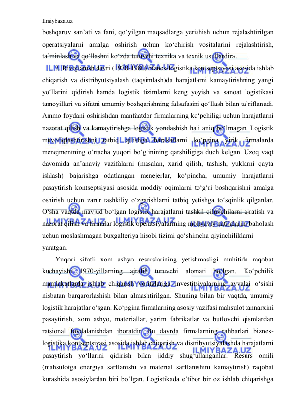 Ilmiybaza.uz 
 
boshqaruv san’ati va fani, qo‘yilgan maqsadlarga yerishish uchun rejalashtirilgan 
operatsiyalarni amalga oshirish uchun ko‘chirish vositalarini rejalashtirish, 
ta’minlash va qo‘llashni ko‘zda tutuvchi texnika va texnik usullardir». 
3. Rivojlanish davri (1970-1980) biznes-logistika kontseptsiyasi asosida ishlab 
chiqarish va distribyutsiyalash (taqsimlash)da harajatlarni kamaytirishning yangi 
yo‘llarini qidirish hamda logistik tizimlarni keng yoyish va sanoat logistikasi 
tamoyillari va sifatni umumiy boshqarishning falsafasini qo‘llash bilan ta’riflanadi. 
Ammo foydani oshirishdan manfaatdor firmalarning ko‘pchiligi uchun harajatlarni 
nazorat qilish va kamaytirishga logistik yondashish hali aniq bo‘lmagan. Logistik 
muvofiqlashtirishni tatbiq qilishga harakatlarni ko‘pgina yirik firmalarda 
menejmentning o‘rtacha yuqori bo‘g‘inining qarshiligiga duch kelgan. Uzoq vaqt 
davomida an’anaviy vazifalarni (masalan, xarid qilish, tashish, yuklarni qayta 
ishlash) bajarishga odatlangan menejerlar, ko‘pincha, umumiy harajatlarni 
pasaytirish kontseptsiyasi asosida moddiy oqimlarni to‘g‘ri boshqarishni amalga 
oshirish uchun zarur tashkiliy o‘zgarishlarni tatbiq yetishga to‘sqinlik qilganlar. 
O‘sha vaqtda mavjud bo‘lgan logistik harajatlarni tashkil qiluvchilarni ajratish va 
nazorat qilish va firmalar logistik operatsiyalarining moliyaviy natijalarini baholash 
uchun moslashmagan buxgalteriya hisobi tizimi qo‘shimcha qiyinchiliklarni 
yaratgan. 
Yuqori sifatli xom ashyo resurslarining yetishmasligi muhitida raqobat 
kuchayishi 1970-yillarning ajralib turuvchi alomati bo‘lgan. 
Ko‘pchilik 
mamlakatlarda ishlab chiqarish vositalariga investitsiyalarning avvalgi o‘sishi 
nisbatan barqarorlashish bilan almashtirilgan. Shuning bilan bir vaqtda, umumiy 
logistik harajatlar o‘sgan. Ko‘pgina firmalarning asosiy vazifasi mahsulot tannarxini 
pasaytirish, xom ashyo, materiallar, yarim fabrikatlar va butlovchi qismlardan 
ratsional foydalanishdan iboratdir. Bu davrda firmalarning rahbarlari biznes-
logistika kontseptsiyasi asosida ishlab chiqarish va distribyutsiyalashda harajatlarni 
pasaytirish yo‘llarini qidirish bilan jiddiy shug‘ullanganlar. Resurs omili 
(mahsulotga energiya sarflanishi va material sarflanishini kamaytirish) raqobat 
kurashida asosiylardan biri bo‘lgan. Logistikada e’tibor bir oz ishlab chiqarishga 
