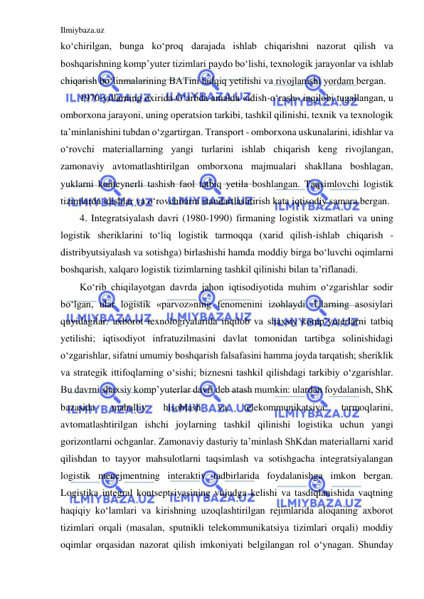 Ilmiybaza.uz 
 
ko‘chirilgan, bunga ko‘proq darajada ishlab chiqarishni nazorat qilish va 
boshqarishning komp’yuter tizimlari paydo bo‘lishi, texnologik jarayonlar va ishlab 
chiqarish bo‘linmalarining BATini tadqiq yetilishi va rivojlanishi yordam bergan.  
1970-yillarning oxirida G‘arbda amalda «idish-o‘rash» inqilobi tugallangan, u 
omborxona jarayoni, uning operatsion tarkibi, tashkil qilinishi, texnik va texnologik 
ta’minlanishini tubdan o‘zgartirgan. Transport - omborxona uskunalarini, idishlar va 
o‘rovchi materiallarning yangi turlarini ishlab chiqarish keng rivojlangan, 
zamonaviy avtomatlashtirilgan omborxona majmualari shakllana boshlagan, 
yuklarni konteynerli tashish faol tatbiq yetila boshlangan. Taqsimlovchi logistik 
tizimlarda idishlar va o‘rovchilarni standartlashtirish kata iqtisodiy samara bergan. 
4. Integratsiyalash davri (1980-1990) firmaning logistik xizmatlari va uning 
logistik sheriklarini to‘liq logistik tarmoqqa (xarid qilish-ishlab chiqarish - 
distribyutsiyalash va sotishga) birlashishi hamda moddiy birga bo‘luvchi oqimlarni 
boshqarish, xalqaro logistik tizimlarning tashkil qilinishi bilan ta’riflanadi. 
Ko‘rib chiqilayotgan davrda jahon iqtisodiyotida muhim o‘zgarishlar sodir 
bo‘lgan, ular logistik «parvoz»ning fenomenini izohlaydi. Ularning asosiylari 
quyidagilar: axborot texnologiyalarida inqilob va shaxsiy komp’yuterlarni tatbiq 
yetilishi; iqtisodiyot infratuzilmasini davlat tomonidan tartibga solinishidagi 
o‘zgarishlar, sifatni umumiy boshqarish falsafasini hamma joyda tarqatish; sheriklik 
va strategik ittifoqlarning o‘sishi; biznesni tashkil qilishdagi tarkibiy o‘zgarishlar. 
Bu davrni shaxsiy komp’yuterlar davri deb atash mumkin: ulardan foydalanish, ShK 
bazasida 
mahalliy 
hisoblash 
va 
telekommunikatsiya 
tarmoqlarini, 
avtomatlashtirilgan ishchi joylarning tashkil qilinishi logistika uchun yangi 
gorizontlarni ochganlar. Zamonaviy dasturiy ta’minlash ShKdan materiallarni xarid 
qilishdan to tayyor mahsulotlarni taqsimlash va sotishgacha integratsiyalangan 
logistik menejmentning interaktiv tadbirlarida foydalanishga imkon bergan. 
Logistika integral kontseptsiyasining vujudga kelishi va tasdiqlanishida vaqtning 
haqiqiy ko‘lamlari va kirishning uzoqlashtirilgan rejimlarida aloqaning axborot 
tizimlari orqali (masalan, sputnikli telekommunikatsiya tizimlari orqali) moddiy 
oqimlar orqasidan nazorat qilish imkoniyati belgilangan rol o‘ynagan. Shunday 
