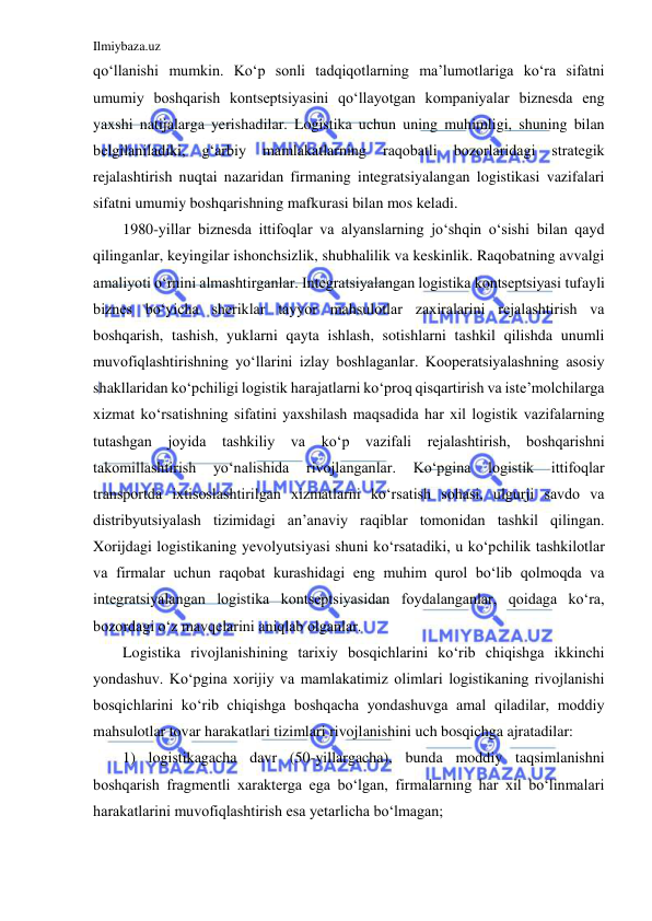 Ilmiybaza.uz 
 
qo‘llanishi mumkin. Ko‘p sonli tadqiqotlarning ma’lumotlariga ko‘ra sifatni 
umumiy boshqarish kontseptsiyasini qo‘llayotgan kompaniyalar biznesda eng 
yaxshi natijalarga yerishadilar. Logistika uchun uning muhimligi, shuning bilan 
belgilaniladiki, 
g‘arbiy 
mamlakatlarning 
raqobatli 
bozorlaridagi 
strategik 
rejalashtirish nuqtai nazaridan firmaning integratsiyalangan logistikasi vazifalari 
sifatni umumiy boshqarishning mafkurasi bilan mos keladi.  
1980-yillar biznesda ittifoqlar va alyanslarning jo‘shqin o‘sishi bilan qayd 
qilinganlar, keyingilar ishonchsizlik, shubhalilik va keskinlik. Raqobatning avvalgi 
amaliyoti o‘rnini almashtirganlar. Integratsiyalangan logistika kontseptsiyasi tufayli 
biznes bo‘yicha sheriklar tayyor mahsulotlar zaxiralarini rejalashtirish va 
boshqarish, tashish, yuklarni qayta ishlash, sotishlarni tashkil qilishda unumli 
muvofiqlashtirishning yo‘llarini izlay boshlaganlar. Kooperatsiyalashning asosiy 
shakllaridan ko‘pchiligi logistik harajatlarni ko‘proq qisqartirish va iste’molchilarga 
xizmat ko‘rsatishning sifatini yaxshilash maqsadida har xil logistik vazifalarning 
tutashgan joyida tashkiliy va ko‘p vazifali rejalashtirish, boshqarishni 
takomillashtirish 
yo‘nalishida 
rivojlanganlar. 
Ko‘pgina 
logistik 
ittifoqlar 
transportda ixtisoslashtirilgan xizmatlarni ko‘rsatish sohasi, ulgurji savdo va 
distribyutsiyalash tizimidagi an’anaviy raqiblar tomonidan tashkil qilingan. 
Xorijdagi logistikaning yevolyutsiyasi shuni ko‘rsatadiki, u ko‘pchilik tashkilotlar 
va firmalar uchun raqobat kurashidagi eng muhim qurol bo‘lib qolmoqda va 
integratsiyalangan logistika kontseptsiyasidan foydalanganlar, qoidaga ko‘ra, 
bozordagi o‘z mavqelarini aniqlab olganlar. 
Logistika rivojlanishining tarixiy bosqichlarini ko‘rib chiqishga ikkinchi 
yondashuv. Ko‘pgina xorijiy va mamlakatimiz olimlari logistikaning rivojlanishi 
bosqichlarini ko‘rib chiqishga boshqacha yondashuvga amal qiladilar, moddiy 
mahsulotlar tovar harakatlari tizimlari rivojlanishini uch bosqichga ajratadilar: 
1) logistikagacha davr (50-yillargacha), bunda moddiy taqsimlanishni 
boshqarish fragmentli xarakterga ega bo‘lgan, firmalarning har xil bo‘linmalari 
harakatlarini muvofiqlashtirish esa yetarlicha bo‘lmagan; 
