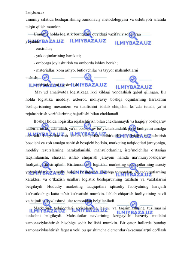 Ilmiybaza.uz 
 
umumiy sifatida boshqarishning zamonaviy metodologiyasi va uslubiyoti sifatida 
talqin qilish mumkin. 
Umumiy holda logistik boshqaruv quyidagi vazifaviy sohalarga 
yoyiladi: 
- zaxiralar; 
- yuk oqimlarining harakati; 
- omborga joylashtirish va omborda ishlov berish; 
- materiallar, xom ashyo, butlovchilar va tayyor mahsulotlarni 
tashish; 
- mahsulotlarni taqsimlash. 
 Mavjud amaliyotda logistikaga ikki xildagi yondashish qabul qilingan. Bir 
holda logistika moddiy, axborot, moliyaviy boshqa oqimlarning harakatini 
boshqarishning mexanizm va tuzilishini ishlab chiqishni ko‘zda tutadi, ya’ni 
rejalashtirish vazifalarining bajarilishi bilan cheklanadi. 
Boshqa holda, logistika rejalashtirish bilan cheklanmaydi va haqiqiy boshqaruv 
tadbirlarini ko‘zda tutadi, ya’ni boshqaruv bo‘yicha kundalik joriy faoliyatni amalga 
oshiradi. Logistika xoh ishlab chiqarish tadbirkorlik faoliyatini rejalashtirish 
bosqichi va xoh amalga oshirish bosqichi bo‘lsin, marketing tadqiqotlari jarayoniga, 
moddiy resurslarning harakatlanishi, mahsulotlarning iste’molchilar o‘rtasiga 
taqsimlanishi, shaxsan ishlab chiqarish jarayoni hamda ma’muriyboshqaruv 
faoliyatiga ta’sir qiladi. Bir tomondan, logistika marketing tadqiqotlarining asosiy 
yo‘nalishlari va amaliy hulqini boshqaradi. Boshqa tomondan, bu tadqiqotlarning 
xarakteri va o‘tkazish usullari logistik boshqaruvning tuzilishi va vazifalarini 
belgilaydi. Hududiy marketing tadqiqotlari iqtisodiy faoliyatning harajatli 
ko‘rsatkichiga katta ta’sir ko‘rsatishi mumkin. Ishlab chiqarish faoliyatining navli 
va hajmli ixtisoslashuvi ular tomonidan belgilaniladi. 
Marketing tadqiqotlari sotishlarning hajmi va taqsimlashning tuzilmasini 
tanlashni belgilaydi. Mahsulotlar navlarining kengayishi bazaviy modelni 
zamonaviylashtirish hisobiga sodir bo‘lishi mumkin. Bir qator hollarda bunday 
zamonaviylashtirish faqat u yoki bu qo‘shimcha elementlar (aksesuarlar)ni qo‘llash 
