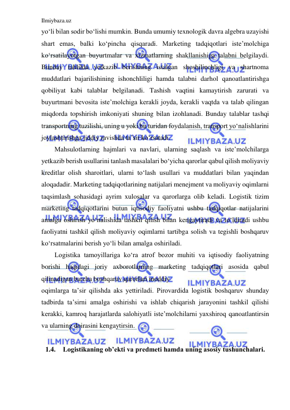 Ilmiybaza.uz 
 
yo‘li bilan sodir bo‘lishi mumkin. Bunda umumiy texnologik davra algebra uzayishi 
shart emas, balki ko‘pincha qisqaradi. Marketing tadqiqotlari iste’molchiga 
ko‘rsatilayotgan buyurtmalar va xizmatlarning shakllanishiga talabni belgilaydi. 
Bunday tahlilda yetkazib berishning istalgan shoshilinchligi va shartnoma 
muddatlari bajarilishining ishonchliligi hamda talabni darhol qanoatlantirishga 
qobiliyat kabi talablar belgilanadi. Tashish vaqtini kamaytirish zarurati va 
buyurtmani bevosita iste’molchiga kerakli joyda, kerakli vaqtda va talab qilingan 
miqdorda topshirish imkoniyati shuning bilan izohlanadi. Bunday talablar tashqi 
transportning tuzilishi, uning u yoki bu turidan foydalanish, transport yo‘nalishlarini 
joylashtirishga jiddiy ravishda ta’sir ko‘rsatadi. 
Mahsulotlarning hajmlari va navlari, ularning saqlash va iste’molchilarga 
yetkazib berish usullarini tanlash masalalari bo‘yicha qarorlar qabul qilish moliyaviy 
kreditlar olish sharoitlari, ularni to‘lash usullari va muddatlari bilan yaqindan 
aloqadadir. Marketing tadqiqotlarining natijalari menejment va moliyaviy oqimlarni 
taqsimlash sohasidagi ayrim xulosalar va qarorlarga olib keladi. Logistik tizim 
marketing tadqiqotlarini butun iqtisodiy faoliyatni ushbu tadqiqotlar natijalarini 
amalga oshirish yo‘nalishida tashkil qilish bilan kengaytiradi va to‘ldiradi ushbu 
faoliyatni tashkil qilish moliyaviy oqimlarni tartibga solish va tegishli boshqaruv 
ko‘rsatmalarini berish yo‘li bilan amalga oshiriladi. 
Logistika tamoyillariga ko‘ra atrof bozor muhiti va iqtisodiy faoliyatning 
borishi haqidagi joriy axborotlarning marketing tadqiqotlari asosida qabul 
qilinadigan barcha boshqaruv qarorlari moddiy 
oqimlarga ta’sir qilishda aks yettiriladi. Pirovardida logistik boshqaruv shunday 
tadbirda ta’sirni amalga oshirishi va ishlab chiqarish jarayonini tashkil qilishi 
kerakki, kamroq harajatlarda salohiyatli iste’molchilarni yaxshiroq qanoatlantirsin 
va ularning doirasini kengaytirsin. 
 
1.4. Logistikaning ob’ekti va predmeti hamda uning asosiy tushunchalari. 
 
