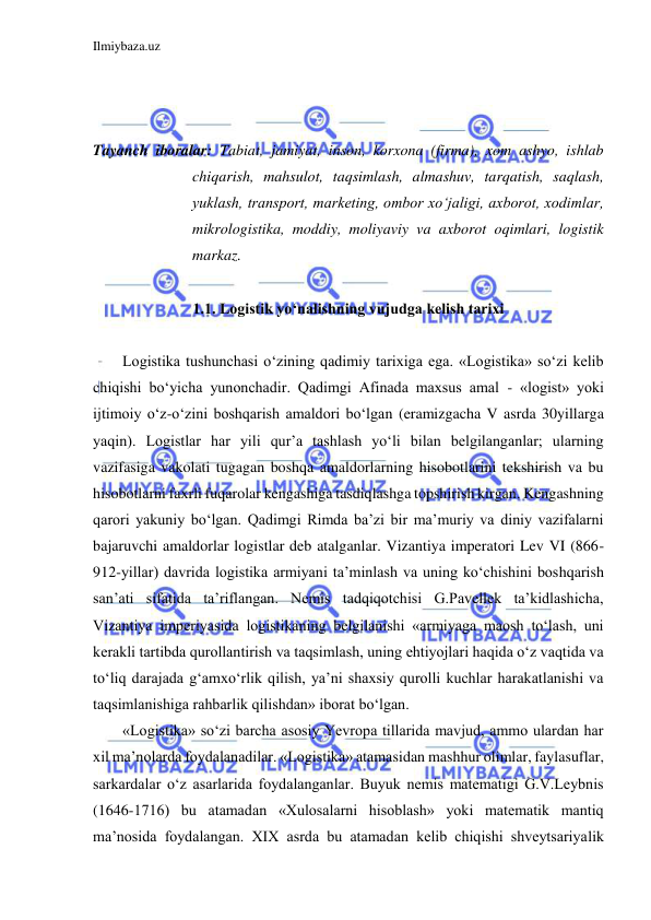 Ilmiybaza.uz 
 
 
 
 
Tayanch iboralar: Tabiat, jamiyat, inson, korxona (firma), xom ashyo, ishlab 
chiqarish, mahsulot, taqsimlash, almashuv, tarqatish, saqlash, 
yuklash, transport, marketing, ombor xo‘jaligi, axborot, xodimlar, 
mikrologistika, moddiy, moliyaviy va axborot oqimlari, logistik 
markaz. 
 
1.1. Logistik yo‘nalishning vujudga kelish tarixi 
 
Logistika tushunchasi o‘zining qadimiy tarixiga ega. «Logistika» so‘zi kelib 
chiqishi bo‘yicha yunonchadir. Qadimgi Afinada maxsus amal - «logist» yoki 
ijtimoiy o‘z-o‘zini boshqarish amaldori bo‘lgan (eramizgacha V asrda 30yillarga 
yaqin). Logistlar har yili qur’a tashlash yo‘li bilan belgilanganlar; ularning 
vazifasiga vakolati tugagan boshqa amaldorlarning hisobotlarini tekshirish va bu 
hisobotlarni faxrli fuqarolar kengashiga tasdiqlashga topshirish kirgan. Kengashning 
qarori yakuniy bo‘lgan. Qadimgi Rimda ba’zi bir ma’muriy va diniy vazifalarni 
bajaruvchi amaldorlar logistlar deb atalganlar. Vizantiya imperatori Lev VI (866-
912-yillar) davrida logistika armiyani ta’minlash va uning ko‘chishini boshqarish 
san’ati sifatida ta’riflangan. Nemis tadqiqotchisi G.Pavellek ta’kidlashicha, 
Vizantiya imperiyasida logistikaning belgilanishi «armiyaga maosh to‘lash, uni 
kerakli tartibda qurollantirish va taqsimlash, uning ehtiyojlari haqida o‘z vaqtida va 
to‘liq darajada g‘amxo‘rlik qilish, ya’ni shaxsiy qurolli kuchlar harakatlanishi va 
taqsimlanishiga rahbarlik qilishdan» iborat bo‘lgan. 
«Logistika» so‘zi barcha asosiy Yevropa tillarida mavjud, ammo ulardan har 
xil ma’nolarda foydalanadilar. «Logistika» atamasidan mashhur olimlar, faylasuflar, 
sarkardalar o‘z asarlarida foydalanganlar. Buyuk nemis matematigi G.V.Leybnis 
(1646-1716) bu atamadan «Xulosalarni hisoblash» yoki matematik mantiq 
ma’nosida foydalangan. XIX asrda bu atamadan kelib chiqishi shveytsariyalik 
