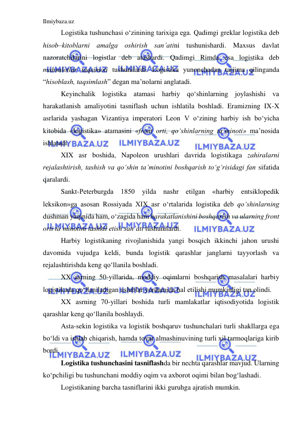 Ilmiybaza.uz 
 
Logistika tushunchasi o‘zinining tarixiga ega. Qadimgi greklar logistika deb 
hisob–kitoblarni amalga oshirish san’atini tushunishardi. Maxsus davlat 
nazoratchilarini logistlar deb atashardi. Qadimgi Rimda esa logistika deb 
mahsulotlar taqsimoti tushunilardi. Logistika yunonchadan tarjima qilinganda 
“hisoblash, taqsimlash” degan ma’nolarni anglatadi. 
Keyinchalik logistika atamasi harbiy qo‘shinlarning joylashishi va 
harakatlanish amaliyotini tasniflash uchun ishlatila boshladi. Eramizning IX-X 
asrlarida yashagan Vizantiya imperatori Leon V o‘zining harbiy ish bo‘yicha 
kitobida «logistika» atamasini «front orti, qo‘shinlarning ta’minoti» ma’nosida 
ishlatadi. 
XIX asr boshida, Napoleon urushlari davrida logistikaga zahiralarni 
rejalashtirish, tashish va qo‘shin ta’minotini boshqarish to‘g‘risidagi fan sifatida 
qaralardi.  
Sankt-Peterburgda 1850 yilda nashr etilgan «harbiy entsiklopedik 
leksikon»ga asosan Rossiyada XIX asr o‘rtalarida logistika deb qo‘shinlarning 
dushman yaqinida ham, o‘zagida ham harakatlanishini boshqarish va ularning front 
orti ta’minotini tashkil etish san’ati tushunilardi. 
Harbiy logistikaning rivojlanishida yangi bosqich ikkinchi jahon urushi 
davomida vujudga keldi, bunda logistik qarashlar janglarni tayyorlash va 
rejalashtirishda keng qo‘llanila boshladi. 
XX asrning 50-yillarida, moddiy oqimlarni boshqarish masalalari harbiy 
logistikada qo‘llaniladigan uslublar yordamida hal etilishi mumkinligi tan olindi. 
XX asrning 70-yillari boshida turli mamlakatlar iqtisodiyotida logistik 
qarashlar keng qo‘llanila boshlaydi. 
Asta-sekin logistika va logistik boshqaruv tushunchalari turli shakllarga ega 
bo‘ldi va ishlab chiqarish, hamda tovar almashinuvining turli xil tarmoqlariga kirib 
bordi. 
Logistika tushunchasini tasniflashda bir nechta qarashlar mavjud. Ularning 
ko‘pchiligi bu tushunchani moddiy oqim va axborot oqimi bilan bog‘lashadi. 
Logistikaning barcha tasniflarini ikki guruhga ajratish mumkin. 
