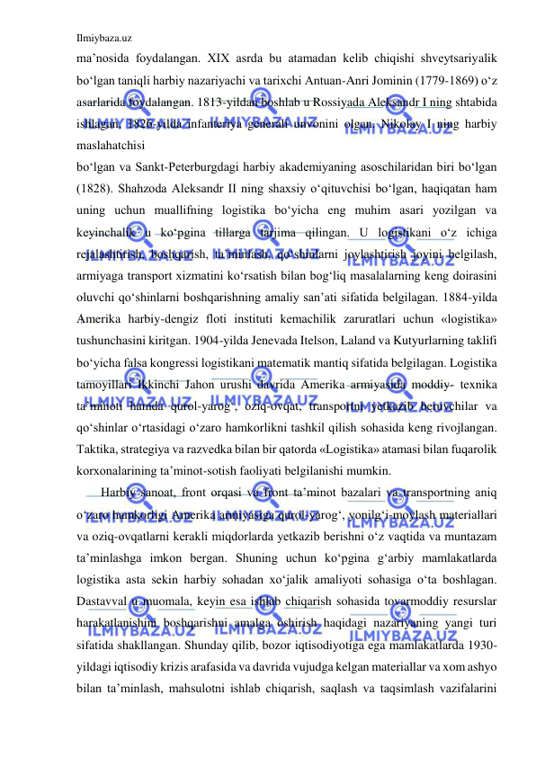 Ilmiybaza.uz 
 
ma’nosida foydalangan. XIX asrda bu atamadan kelib chiqishi shveytsariyalik 
bo‘lgan taniqli harbiy nazariyachi va tarixchi Antuan-Anri Jominin (1779-1869) o‘z 
asarlarida foydalangan. 1813-yildan boshlab u Rossiyada Aleksandr I ning shtabida 
ishlagan, 1826-yilda infanteriya generali unvonini olgan. Nikolay I ning harbiy 
maslahatchisi 
bo‘lgan va Sankt-Peterburgdagi harbiy akademiyaning asoschilaridan biri bo‘lgan 
(1828). Shahzoda Aleksandr II ning shaxsiy o‘qituvchisi bo‘lgan, haqiqatan ham 
uning uchun muallifning logistika bo‘yicha eng muhim asari yozilgan va 
keyinchalik u ko‘pgina tillarga tarjima qilingan. U logistikani o‘z ichiga 
rejalashtirish, boshqarish, ta’minlash, qo‘shinlarni joylashtirish joyini belgilash, 
armiyaga transport xizmatini ko‘rsatish bilan bog‘liq masalalarning keng doirasini 
oluvchi qo‘shinlarni boshqarishning amaliy san’ati sifatida belgilagan. 1884-yilda 
Amerika harbiy-dengiz floti instituti kemachilik zaruratlari uchun «logistika» 
tushunchasini kiritgan. 1904-yilda Jenevada Itelson, Laland va Kutyurlarning taklifi 
bo‘yicha falsa kongressi logistikani matematik mantiq sifatida belgilagan. Logistika 
tamoyillari Ikkinchi Jahon urushi davrida Amerika armiyasida moddiy- texnika 
ta’minoti hamda qurol-yarog‘, oziq-ovqat, transportni yetkazib beruvchilar va 
qo‘shinlar o‘rtasidagi o‘zaro hamkorlikni tashkil qilish sohasida keng rivojlangan. 
Taktika, strategiya va razvedka bilan bir qatorda «Logistika» atamasi bilan fuqarolik 
korxonalarining ta’minot-sotish faoliyati belgilanishi mumkin. 
Harbiy sanoat, front orqasi va front ta’minot bazalari va transportning aniq 
o‘zaro hamkorligi Amerika armiyasiga qurol-yarog‘, yonilg‘i-moylash materiallari 
va oziq-ovqatlarni kerakli miqdorlarda yetkazib berishni o‘z vaqtida va muntazam 
ta’minlashga imkon bergan. Shuning uchun ko‘pgina g‘arbiy mamlakatlarda 
logistika asta sekin harbiy sohadan xo‘jalik amaliyoti sohasiga o‘ta boshlagan. 
Dastavval u muomala, keyin esa ishlab chiqarish sohasida tovarmoddiy resurslar 
harakatlanishini boshqarishni amalga oshirish haqidagi nazariyaning yangi turi 
sifatida shakllangan. Shunday qilib, bozor iqtisodiyotiga ega mamlakatlarda 1930-
yildagi iqtisodiy krizis arafasida va davrida vujudga kelgan materiallar va xom ashyo 
bilan ta’minlash, mahsulotni ishlab chiqarish, saqlash va taqsimlash vazifalarini 
