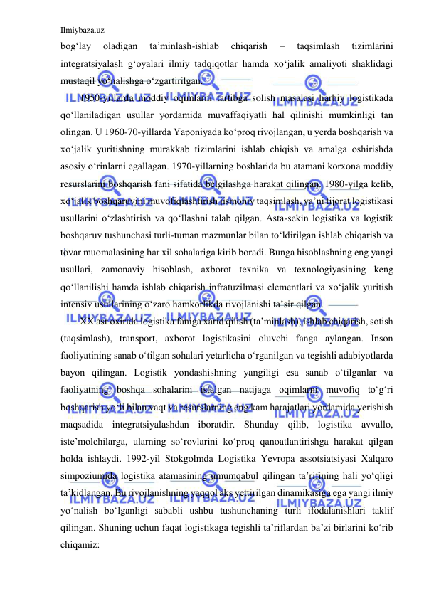 Ilmiybaza.uz 
 
bog‘lay 
oladigan 
ta’minlash-ishlab 
chiqarish 
– 
taqsimlash 
tizimlarini 
integratsiyalash g‘oyalari ilmiy tadqiqotlar hamda xo‘jalik amaliyoti shaklidagi 
mustaqil yo‘nalishga o‘zgartirilgan. 
1950-yillarda moddiy oqimlarni tartibga solish masalasi harbiy logistikada 
qo‘llaniladigan usullar yordamida muvaffaqiyatli hal qilinishi mumkinligi tan 
olingan. U 1960-70-yillarda Yaponiyada ko‘proq rivojlangan, u yerda boshqarish va 
xo‘jalik yuritishning murakkab tizimlarini ishlab chiqish va amalga oshirishda 
asosiy o‘rinlarni egallagan. 1970-yillarning boshlarida bu atamani korxona moddiy 
resurslarini boshqarish fani sifatida belgilashga harakat qilingan. 1980-yilga kelib, 
xo‘jalik boshqaruvini muvofiqlashtirish jismoniy taqsimlash, ya’ni tijorat logistikasi 
usullarini o‘zlashtirish va qo‘llashni talab qilgan. Asta-sekin logistika va logistik 
boshqaruv tushunchasi turli-tuman mazmunlar bilan to‘ldirilgan ishlab chiqarish va 
tovar muomalasining har xil sohalariga kirib boradi. Bunga hisoblashning eng yangi 
usullari, zamonaviy hisoblash, axborot texnika va texnologiyasining keng 
qo‘llanilishi hamda ishlab chiqarish infratuzilmasi elementlari va xo‘jalik yuritish 
intensiv usullarining o‘zaro hamkorlikda rivojlanishi ta’sir qilgan. 
XX asr oxirida logistika faniga xarid qilish (ta’minlash), ishlab chiqarish, sotish 
(taqsimlash), transport, axborot logistikasini oluvchi fanga aylangan. Inson 
faoliyatining sanab o‘tilgan sohalari yetarlicha o‘rganilgan va tegishli adabiyotlarda 
bayon qilingan. Logistik yondashishning yangiligi esa sanab o‘tilganlar va 
faoliyatning boshqa sohalarini istalgan natijaga oqimlarni muvofiq to‘g‘ri 
boshqarish yo‘li bilan vaqt va resurslarning eng kam harajatlari yordamida yerishish 
maqsadida integratsiyalashdan iboratdir. Shunday qilib, logistika avvallo, 
iste’molchilarga, ularning so‘rovlarini ko‘proq qanoatlantirishga harakat qilgan 
holda ishlaydi. 1992-yil Stokgolmda Logistika Yevropa assotsiatsiyasi Xalqaro 
simpoziumida logistika atamasining umumqabul qilingan ta’rifining hali yo‘qligi 
ta’kidlangan. Bu rivojlanishning yaqqol aks yettirilgan dinamikasiga ega yangi ilmiy 
yo‘nalish bo‘lganligi sababli ushbu tushunchaning turli ifodalanishlari taklif 
qilingan. Shuning uchun faqat logistikaga tegishli ta’riflardan ba’zi birlarini ko‘rib 
chiqamiz: 
